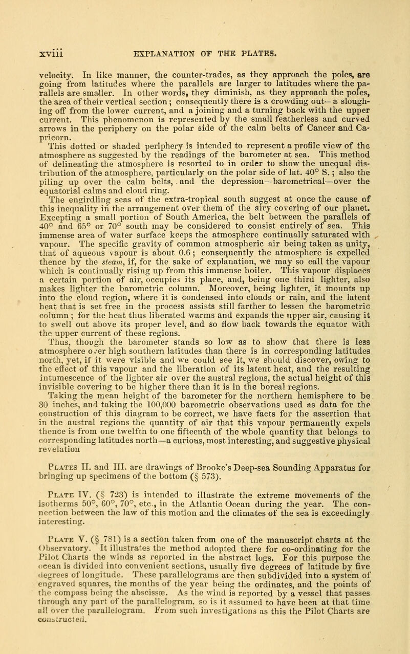 velocity. In like manner, the counter-trades, as they approach the poles, are going from latitudes where the parallels are larger to latitudes where the pa- rallels are smaJler. In other words, they diminish, as they approach the poles, the area of their vertical section; consequently there is a crowding out—a slough- ing oflf from the lower current, and a joining and a turning back with the upper current. This phenomenon is represented by the small featherless and curved arrows in the periphery on the polar side of the calm belts of Cancer and Ca- pricorn. This dotted or shaded periphery is intended to represent a profile view of the atmosphere as suggested by the readings of the barometer at sea. This method of delineating the atmosphere is resorted to in order to show the unequal dis- tribution of the atmosphere, particularly on the polar side of lat. 40° S.; also the piling up over the calm belts, . and the depression—barometrical—over the equatorial calms and cloud ring. The engirdling seas of the extra-tropical south suggest at once the cause of this inequality in the arrangement over them of the airy covering of our planet. Excepting a small portion of South America, the belt between the parallels of 40° and 65° or 70° south may be considered to consist entirely of sea. This immense area of water surface keeps the atmosphere continually saturated with vapour. The specific gravity of common atmospheric air being taken as unity, that of aqueous vapour is about 0.6; consequently the atmosphere is expelled thence by the steam, if, for the sake of explanation, we may so call the vapour which is continually rising up from this immense boiler. This vapour displaces a certain portion of air, occupies its place, and, being one third lighter, also makes lighter the barometric column. Moreover, being lighter, it mounts up into the cloud region, where it is condensed into clouds or rain, and the latent heat that is set free in the process assists still farther to lessen the barometric column ; for the heat thus liberated warms and expands the upper air, causing it to swell out above its proper level, and so flow back towards the equator with the upper current of these regions. Thus, though the barometer stands so low as to show that there is less atmosphere o /er high southern latitudes than there is in corresponding latitudes north, yet, if it were visible and we could see it, we should discover, owing to the efiect of this vapour and the liberation of its latent heat, and the resulting intumescence of the lighter air over the austral regions, the actual height of this invisible covering to be higher there than it is in the boreal regions. Taking the mean height of the barometer for the northern hemisphere to be 30 inches, and taking the 100,000 barometric observations used as data for the construction of this diagram to be correct, we have facts for the assertion that in the austral regions the quantity of air that this vapour permanently expels thence is from one twelfth to one fifteenth of the whole quantity that belongs to corresponding latitudes north—a curious, most interesting, and suggestive physical revelation Plates II. and III. are drawings of Brooke's Deep-sea Sounding Apparatus for bringing up specimens of the bottom (§ 573). Plate IV. (§ 723) is intended to illustrate the extreme movements of the isotherms 50°, 60°, 70°, etc., in the Atlantic Ocean during the year. The con- nection between the law of this motion and the climates of the sea is exceedingly interesting. Plate V. (§ 781) is a section taken from one of the manuscript charts at the Observatory. It illustrates the method adopted there for co-ordinating for the Pilot Charts the winds as reported in the abstract logs. For this purpose the ocean is divided into convenient sections, usually five degrees of latitude by five degrees of longitude. These ijarallelograms are then subdivided into a system of engraved squares, the months of the year being the ordinates, and the points of the compass being the abscissae. As the wind is reported by a vessel that passes through any part of the parallelogram, so is it assumed to have been at that time all over the parallelogram. From such investigations as this the Pilot Charts are coiiairucfed.