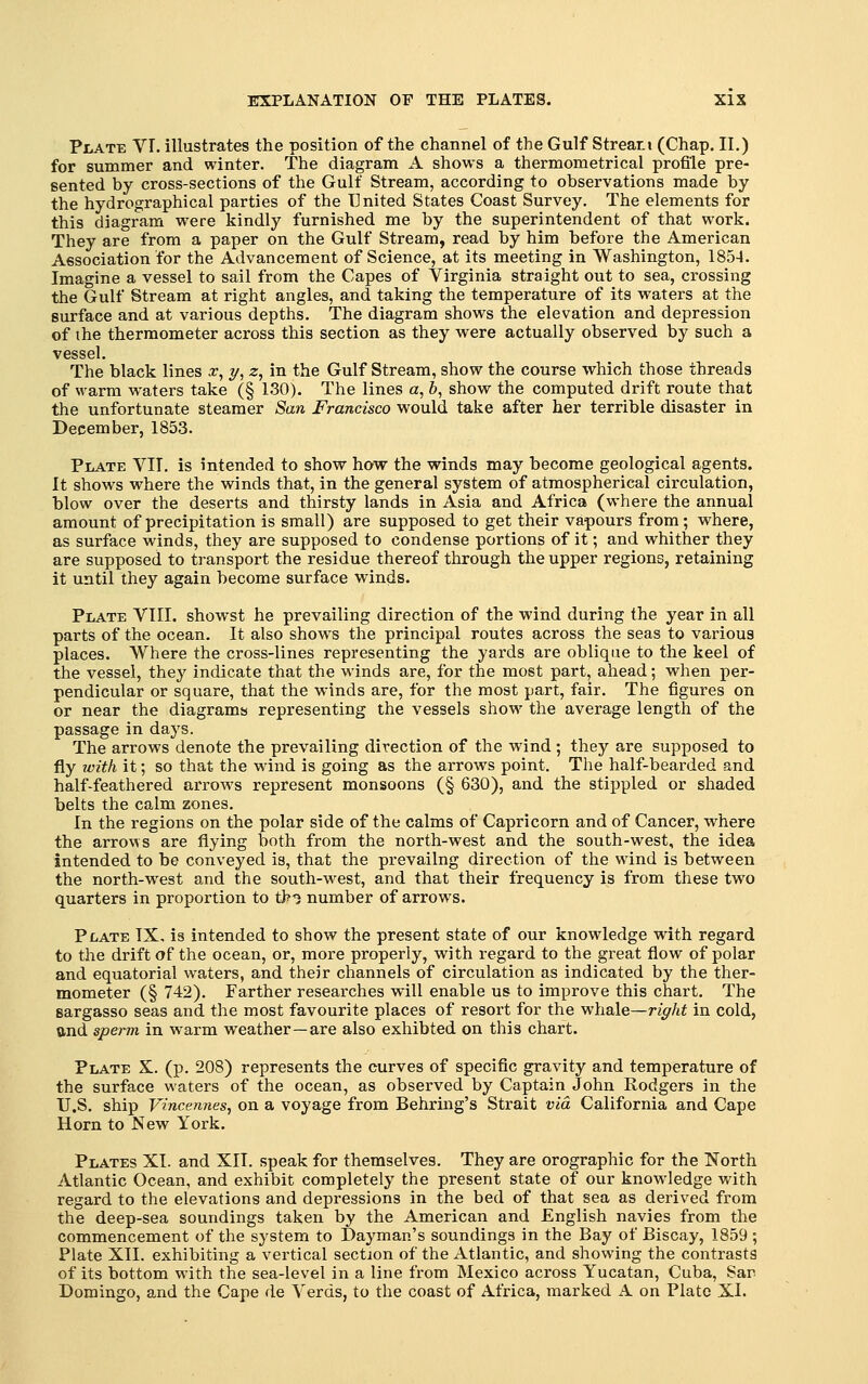 Plate VI. illustrates the position of the channel of the Gulf Streati (Chap. II.) for summer and winter. The diagram A shows a thermometrical profile pre- sented by cross-sections of the Gulf Stream, according to observations made by the hydrographical parties of the United States Coast Survey. The elements for this diagram were kindly furnished me by the superintendent of that work. They are from a paper on the Gulf Stream, read by him before the American Association for the Advancement of Science, at its meeting in Washington, 1854. Imagine a vessel to sail from the Capes of Virginia straight out to sea, crossing the Gulf Stream at right angles, and taking the temperature of its waters at the surface and at various depths. The diagram shows the elevation and depression of the thermometer across this section as they were actually observed by such a The black lines x^ y, 2;, in the Gulf Stream, show the course which those threads of warm waters take (§ 130). The lines a, 6, show the computed drift route that the unfortunate steamer San Francisco would take after her terrible disaster in December, 1853. Plate VIT. is intended to show how the winds may become geological agents. It shows where the winds that, in the general system of atmospherical circulation, blow over the deserts and thirsty lands in Asia and Africa (where the annual amount of precipitation is small) are supposed to get their vapours from; where, as surface winds, they are supposed to condense portions of it; and whither they are supposed to transport the residue thereof through the upper regions, retaining it until they again become surface winds. Plate VTII. showst he prevailing direction of the wind during the year in all parts of the ocean. It also shows the principal routes across the seas to various places. Where the cross-lines representing the yards are oblique to the keel of the vessel, they indicate that the winds are, for the most part, ahead; when per- pendicular or square, that the winds are, for the most part, fair. The figures on or near the diagrams representing the vessels show the average length of the passage in days. The arrows denote the prevailing direction of the wind ; they are supposed to fly with it; so that the wind is going as the arrows point. The half-bearded and half-feathered arrows represent monsoons (§ 630), and the stippled or shaded belts the calm zones. In the regions on the polar side of the calms of Capricorn and of Cancer, where the arrows are flying both from the north-west and the south-west, the idea intended to be conveyed is, that the prevailng direction of the wind is between the north-west and the south-west, and that their frequency is from these two quarters in proportion to th? number of arrows. Plate TX, is intended to show the present state of our knowledge with regard to the drift of the ocean, or, more properly, with regard to the great flow of polar and equatorial waters, and their channels of circulation as indicated by the ther- mometer (§ 742). Farther researches will enable us to improve this chart. The sargasso seas and the most favourite places of resort for the whale—r/^/it in cold, ftnd sperm in warm weather—are also exhibted on this chart. Plate X. (p. 208) represents the curves of specific gravity and temperature of the surface waters of the ocean, as observed by Captain John Rodgers in the U.S. ship Vincennes, on a voyage from Behring's Strait via California and Cape Horn to New York. Plates XI. and XII. speak for themselves. They are orographic for the North Atlantic Ocean, and exhibit completely the present state of our knowledge with regard to the elevations and depressions in the bed of that sea as derived from the deep-sea soundings taken by the American and English navies from the commencement of the system to Dayman's soundings in the Bay of Biscay, 1859 ; Plate XII. exhibiting a vertical section of the Atlantic, and showing the contrasts of its bottom with the sea-level in a line from Mexico across Yucatan, Cuba, Sar Domingo, and the Cape de Verds, to the coast of Africa, marked A on Plato XL