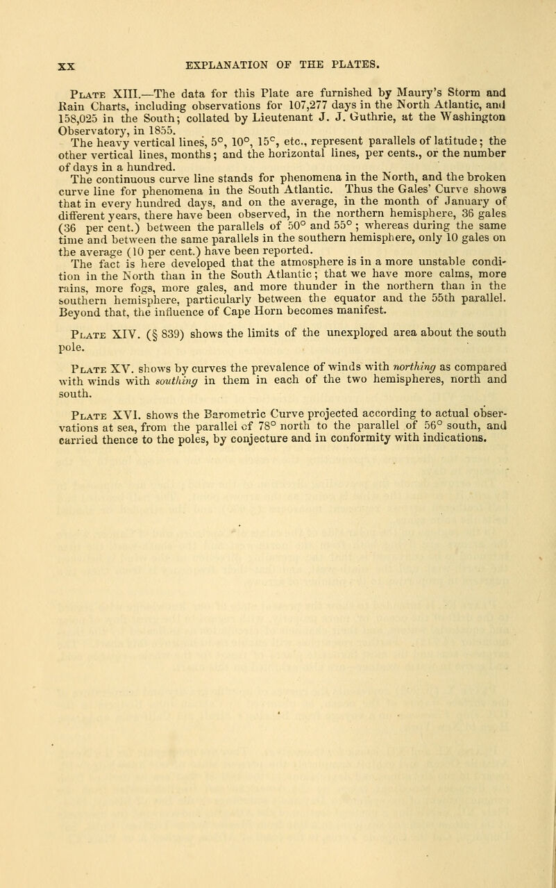 Plate XIII.—The data for this Plate are furnished by Maury's Storm and Kain Charts, including observations for 107,277 days in the North Atlantic, an(i 158,025 in the South; collated by Lieutenant J. J. Guthrie, at the Washington Observatory, in 1855. The heavy vertical lines, 5°, 10°, 15^, etc., represent parallels of latitude; the other vertical lines, months; and the horizontal lines, per cents., or the number of days in a hundred. The continuous curve line stands for phenomena in the North, and the broken curve line for phenomena in the South Atlantic. Thus the Gales' Curve shows that in every hundred days, and on the average, in the month of January of different years, there have been observed, in the northern hemisphere, 36 gales (36 per cent.) between the parallels of 50° and 55° ; whereas during the same time and between the same parallels in the southern hemisphere, only 10 gales on the average (10 per cent.) have been reported. The fact is here developed that the atmosphere is in a more unstable condi- tion in the North than in the South Atlantic; that we have more calms, more rains, more fogs, more gales, and more thunder in the northern than in the southern hemisphere, particularly between the equator and the 55th parallel. Beyond that, the influence of Cape Horn becomes manifest. Plate XIV. (§ 839) shows the limits of the unexploj-ed area about the south pole. Plate XV. shows by curves the prevalence of winds with northing as compared with winds with southing in them in each of the two hemispheres, north and south. Plate XVI. shows the Barometric Curve projected according to actual obser- vations at sea, from the parallel cf 78° north to the parallel of 56° south, and carried thence to the poles, by conjecture and in conformity with indications.