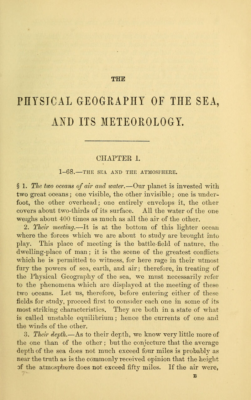THE PHYSICAL GEOGRAPHY OF THE SEA, AND ITS METEOROLOGY. CHAPTER 1. 1-68.—THE SEA. AND THE ATMOSPHERE. § 1. Tlie two oceans of air and water.—Our planet is invested with two great oceans; one visible, the other invisible; one is under- foot, the other overhead; one entirely envelops it, the other covers about two-thirds of its surface. All the water of the one weighs about 400 times as much as all the air of the other. 2. TJieir meeting.—It is at the bottom of this lighter ocean where the forces which we are about to study are brought into play. This place of meeting is the battle-field of nature, the dwelling-place of man; it is the scene of the greatest conflicts which he is permitted to witness, for here rage in their utmost fury the powers of sea, earth, and air; therefore, in treating of the Physical Geography of the sea, we must necessarily refer to the phenomena which are displayed at the meeting of these two oceans. Let us, therefore, before entering either of these fields for study, proceed first to consider each one in some of its most striking characteristics. They are both in a state of what is called unstable equilibrium; hence the currents of one and the winds of the other. 3. Their depth.—As to their depth, we know very little more of the one than of the other ; but the conjecture that the average depth of the sea does not much exceed four miles is probably as near the truth as is the cOmmonly received opinion that the height of the atmosphere does not exceed fifty miles. If the air were,