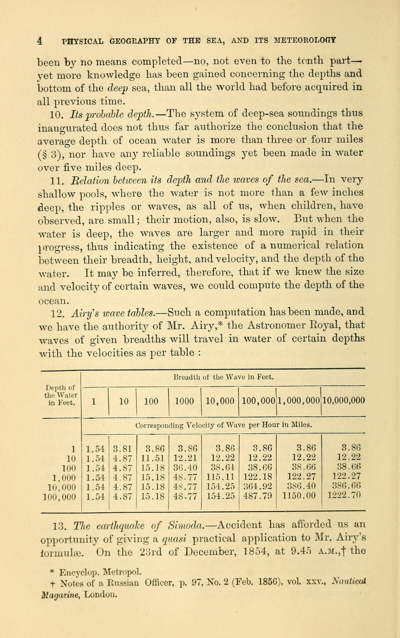 been by no means completed—no, not even to the tenth part- yet more knowledge has been gained concerning the depths and bottom of the deep sea, than all the world had before acquired in all previous time. 10. Its p'ohable depth.—The system of deep-sea soundings thus inaugurated does not thus far authorize the conclusion that the average depth of ocean water is more than three or four miles (§ 3), nor have any reliable soundings yet been made in water over five miles deep. 11. Belation between its depth, and the ivaves of the sea.—In very shallow pools, where the water is not more than a few inches deep, the ripples or waves, as all of us, when children, have observed, are small; their motion, also, is slow. But when the water is deep, the waves are larger and more rapid in their progress, thus indicating the existence of a numerical relation between their breadth, height, and velocity, and the depth of the water. It may be inferred, therefore, that if we knew the size and velocity of certain waves, we could compute the depth of the ocean. 12. Airy's imve tables.—Such a computation has been made, and we have the authority of Mr. Airy,* the Astronomer Eoyal, that waves of given breadths will travel in water of certain depths with the velocities as per table : Breadth of the Wave in Feet. the Water in Feet. 1 10 100 1000 10,000 100,0001,000,000 10,000,000 Corresponding Velocity of Wave per Hour in Miles. 1 1.54 8.81 3.86 3.86 3.86 3.86 3.86 3.86 10 1..54 4.87 11.51 12.21 12.22 12.22 12.22 12.22 100 1..54 4.87 15.18 36.40 38.64 38.66 38.66 38.66 1,000 1.54 4.87 15.18 48.77 115.11 122.18 122.27 122.27 10,000 1.54 4.87 15.18 48.77 154.25 364.92 386.40 386.66 100,000 1.54 4.87 15.18 48.77 154.25 487.79 1150.00 1222.70 13. The earthquake of Simoda.—Accident has afforded us an opportunity of giving a quasi practical application to Mr. Airy's formula3. On the 23rd of December, 1854, at 9.45 A.M.,t the * Encyclop. Metropol. t Notes of a Eussian Officer, p. 97, No. 2 (Feb. 1856), vol. xxv, Nauticai Magazine, London.