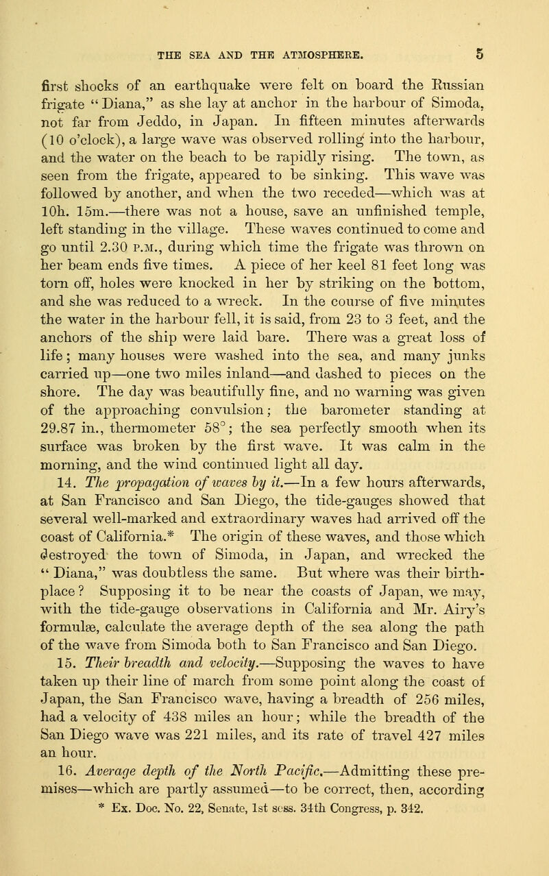 first sliocks of an earthquake were felt on board the Enssian frisrate  Diana, as she lay at anchor in the harbour of Simoda, not far from Jeddo, in Japan. In fifteen minutes afterwards (10 o'clock), a large wave was observed rolling into the harbour, and the water on the beach to be rapidly rising. The town, as seen from the frigate, appeared to be sinking. This wave was followed by another, and when the two receded—which was at lOh. 15m.—there was not a house, save an unfinished temple, left standing in the village. These waves continued to come and go until 2.30 p.m., during which time the frigate was thrown on her beam ends five times. A piece of her keel 81 feet long was torn off, holes were knocked in her by striking on the bottom, and she was reduced to a wreck. In the course of five minutes the water in the harbour fell, it is said, from 23 to 3 feet, and the anchors of the ship were laid bare. There was a great loss of life; many houses were washed into the sea, and many junks carried up—one two miles inland—and dashed to pieces on the shore. The day was beautifully fine, and no warning was given of the approaching convulsion; the barometer standing at 29.87 in., thermometer 58°; the sea perfectly smooth when its surface was broken by the first wave. It was calm in the morning, and the wind continued light all day. 14. The propagation of waves hy it.—In a few hours afterwards, at San Francisco and San Diego, the tide-gauges showed that several well-marked and extraordinary waves had arrived off the coast of California.* The origin of these waves, and those which (destroyed the town of Simoda, in Japan, and wrecked the  Diana, was doubtless the same. But where was their birth- place ? Supposing it to be near the coasts of Japan, we may, with the tide-gauge observations in California and Mr. Airy's formulae, calculate the average depth of the sea along the path of the wave from Simoda both to San Francisco and San Diego. 15. Their breadth and velocity.—Supposing the waves to have taken up their line of march from some point along the coast of Japan, the San Francisco wave, having a breadth of 256 miles, had a velocity of 438 miles an hour; while the breadth of the San Diego wave was 221 miles, and its rate of travel 427 miles an hour. 16. Average depth of the North Pacific.—Admitting these pre- mises—which are partly assumed—to be correct, then, according * Ex. Doc. No. 22, Senate, 1st scss. 34th Congress, p. 342.