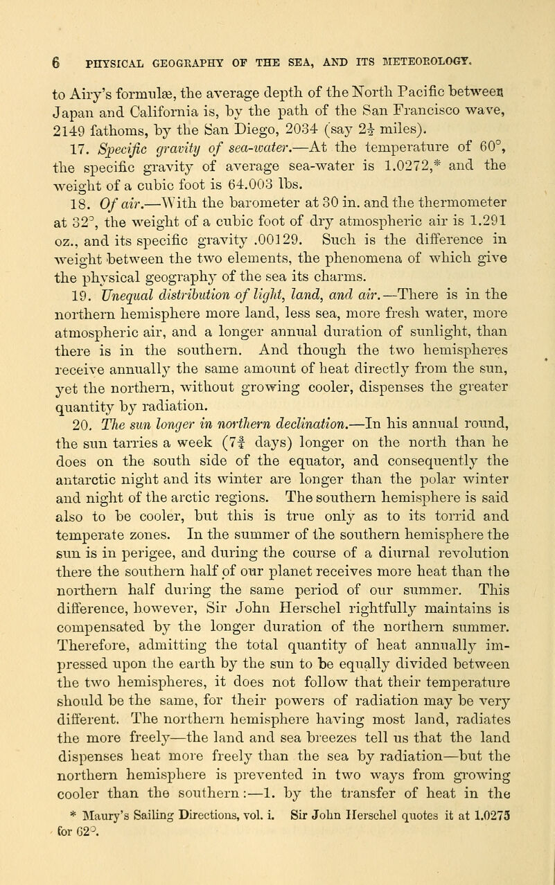 to Airy's formulse, the average dex^tli of the North Pacific between Japan and California is, by the path of the San Francisco wave, 2149 fathoms, by the ^an Diego, 2034 (say 2^ miles). 17. Specific gravity of sea-ivater.—At the temperature of 60°, the specific gravity of average sea-water is 1.0272,* and the weight of a cubic foot is 64.003 lbs. 18. Of air.—With the barometer at 30 in. and the thermometer at 32°, the weight of a cubic foot of dry atmospheric air is 1.291 oz., and its specific gravity .00129. Such is the difference in weight between the two elements, the phenomena of which give the physical geography of the sea its charms. 19. Unequal distribution of light, land, and air.—There is in the northern hemisphere more land, less sea, more fresh water, more atmospheric air, and a longer annual duration of sunlight, than there is in the southern. And though the two hemispheres receive annuall}^ the same amount of heat directly from the sun, yet the northern, without growing cooler, dispenses the greater quantity by radiation. 20. Tlie sun longer in northern declination.—In his annual round, the sun tarries a week (7f days) longer on the north than he does on the south side of the equator, and consequently the antarctic night and its winter are longer than the polar winter and night of the arctic regions. The southern hemisphere is said also to be cooler, but this is true only as to its torrid and temperate zones. In the summer of the southern hemisphere the sun is in perigee, and during the course of a diurnal revolution there the southern half of our planet receives more heat than the northern half during the same period of our summer. This difference, however. Sir John Herschel rightfully maintains is compensated by the longer duration of the northern summer. Therefore, admitting the total quantity of heat annually im- pressed upon the earth by the sun to be equally divided between the two hemispheres, it does not follow that their temperature should be the same, for their powers of radiation may be very different. The northern hemisphere having most land, radiates the more freely—the land and sea breezes tell us that the land dispenses heat more freely than the sea by radiation—but the northern hemisphere is prevented in two ways from gi^owing cooler than the southern:—1. by the transfer of heat in the * Maury's Sailing Directions, vol. i. Sir John Herschel quotes it at 1.0273 for G2^.