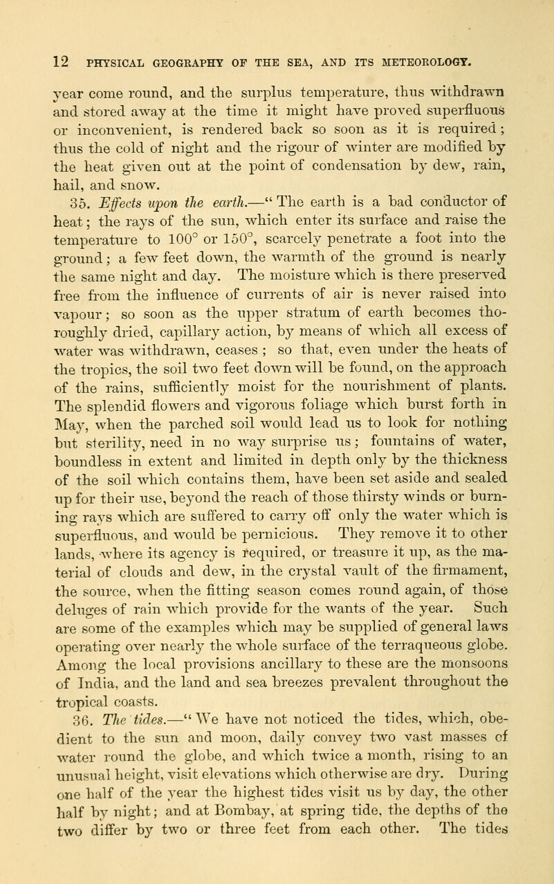 year come round, and the surplus temperature, thus withdrawn and stored away at the time it might have proved superfluous or inconvenient, is rendered back so soon as it is required ; thus the cold of night and the rigour of winter are modified by the heat given out at the point of condensation by dew, rain, hail, and snow. 35. Efeds upon the earth.— The earth is a bad conductor of heat; the rays of the sun, which enter its surface and raise the temperature to 100° or 150°, scarcely penetrate a foot into the ground; a few feet down, the warmth of the ground is nearly the same night and day. The moisture which is there preserved free from the influence of currents of air is never raised into vapour; so soon as the upper stratum of earth becomes tho- roughly dried, capillary action, by means of which all excess of water was withdrawn, ceases ; so that, even under the heats of the tropics, the soil two feet down will be found, on the approach of the rains, sufficiently moist for the nourishment of plants. The splendid flowers and vigorous foliage which burst forth in May, when the parched soil would lead us to look for nothing but sterility, need in no way surprise us; fountains of water, boundless in extent and limited in depth only by the thickness of the soil which contains them, have been set aside and sealed up for their use, beyond the reach of those thirsty winds or burn- ing rays which are suffered to carry off only the water which is superfluous, and would be pernicious. They remove it to other lands, where its agency is required, or treasure it up, as the ma- terial of clouds and dew, in the crystal vault of the firmament, the source, when the flatting season comes round again, of those deluges of rain which provide for the wants of the year. Such are some of the examples which may be supplied of general laws operating over nearly the whole surface of the terraqueous globe. Among the local provisions ancillary to these are the monsoons of India, and the land and sea breezes prevalent throughout the tropical coasts. 36. The tides.—We have not noticed the tides, which, obe- dient to the sun and moon, daily convey two vast masses of water round the globe, and which twice a month, rising to an unusual height, visit elevations which otherwise are dry. During one half of the year the highest tides visit us by day, the other half by night; and at Bombay, at spring tide, the depths of the two differ by two or three feet from each other. The tides