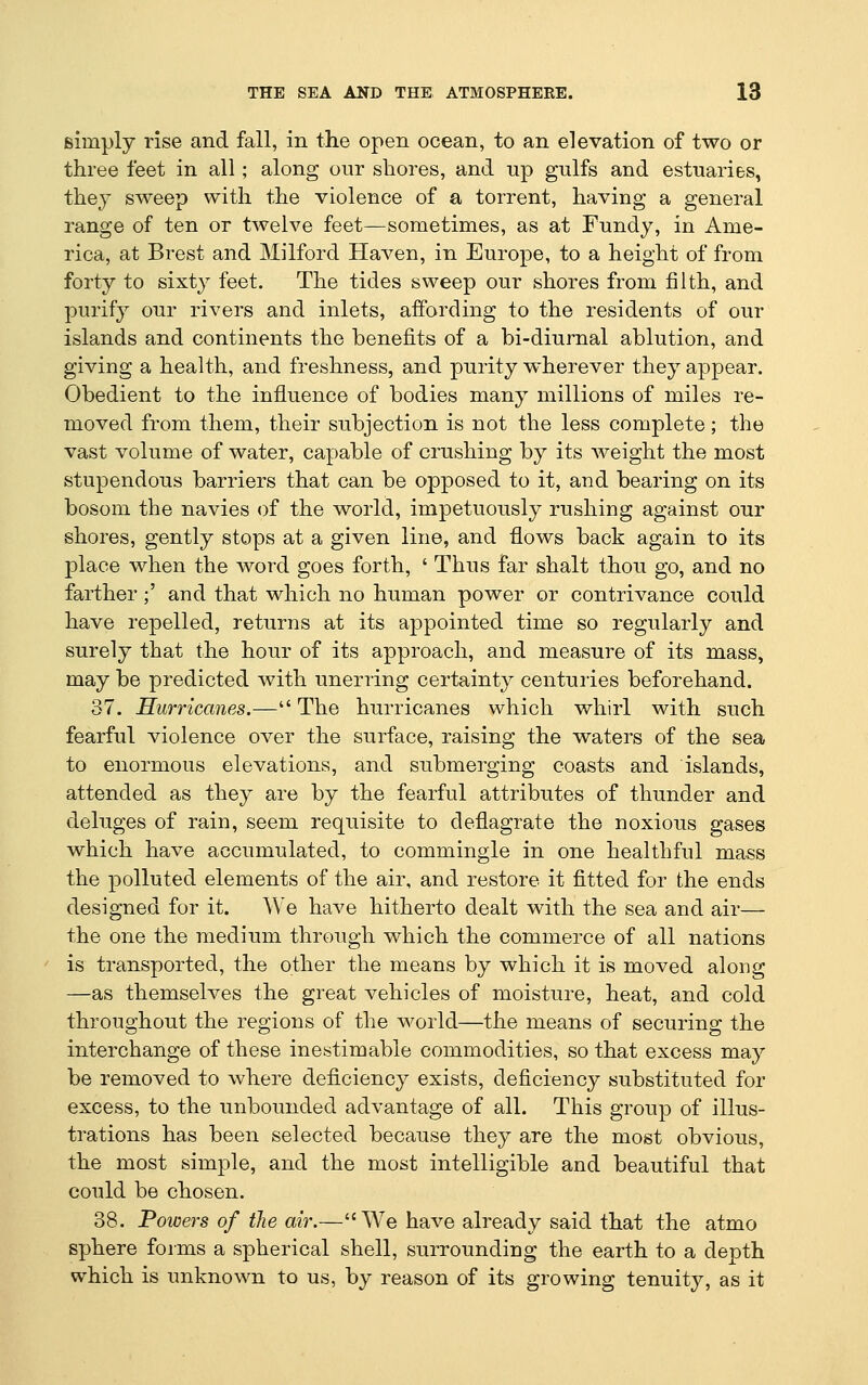 simply rise and fall, in the open ocean, to an elevation of two or three feet in all; along our shores, and up gulfs and estuaries, they sweep with the violence of a torrent, having a general range of ten or twelve feet—sometimes, as at Fundy, in Ame- rica, at Brest and Milford Haven, in Europe, to a height of from forty to sixty feet. The tides sweep our shores from filth, and purify our rivers and inlets, affording to the residents of our islands and continents the benefits of a bi-diurnal ablution, and giving a health, and freshness, and purity wherever they appear. Obedient to the influence of bodies many millions of miles re- moved from them, their subjection is not the less complete; the vast volume of water, capable of crushing by its weight the most stupendous barriers that can be opposed to it, and bearing on its bosom the navies of the world, impetuously rushing against our shores, gently stops at a given line, and flows back again to its place when the word goes forth, ' Thus far shalt thou go, and no farther;' and that which no human power or contrivance could have repelled, returns at its appointed time so regularly and surely that the hour of its approach, and measure of its mass, may be predicted with unerring certainty centuries beforehand. 37. Hurricanes.— The hurricanes which whirl with such fearful violence over the surface, raising the waters of the sea to enormous elevations, and submerging coasts and islands, attended as they are by the fearful attributes of thunder and deluges of rain, seem requisite to deflagrate the noxious gases which have accumulated, to commingle in one healthful mass the polluted elements of the air, and restore it fitted for the ends designed for it. We have hitherto dealt with the sea and air— the one the medium through which the commerce of all nations is transported, the other the means by which it is moved along —as themselves the great vehicles of moisture, heat, and cold throughout the regions of the world—the means of securing the interchange of these inestimable commodities, so that excess may be removed to where deficiency exists, deficiency substituted for excess, to the unbounded advantage of all. This group of illus- trations has been selected because they are the most obvious, the most simple, and the most intelligible and beautiful that could be chosen. 38. Powers of the air.—We have already said that the atmo sphere forms a spherical shell, surrounding the earth to a depth which is unknown to us, by reason of its growing tenuity, as it