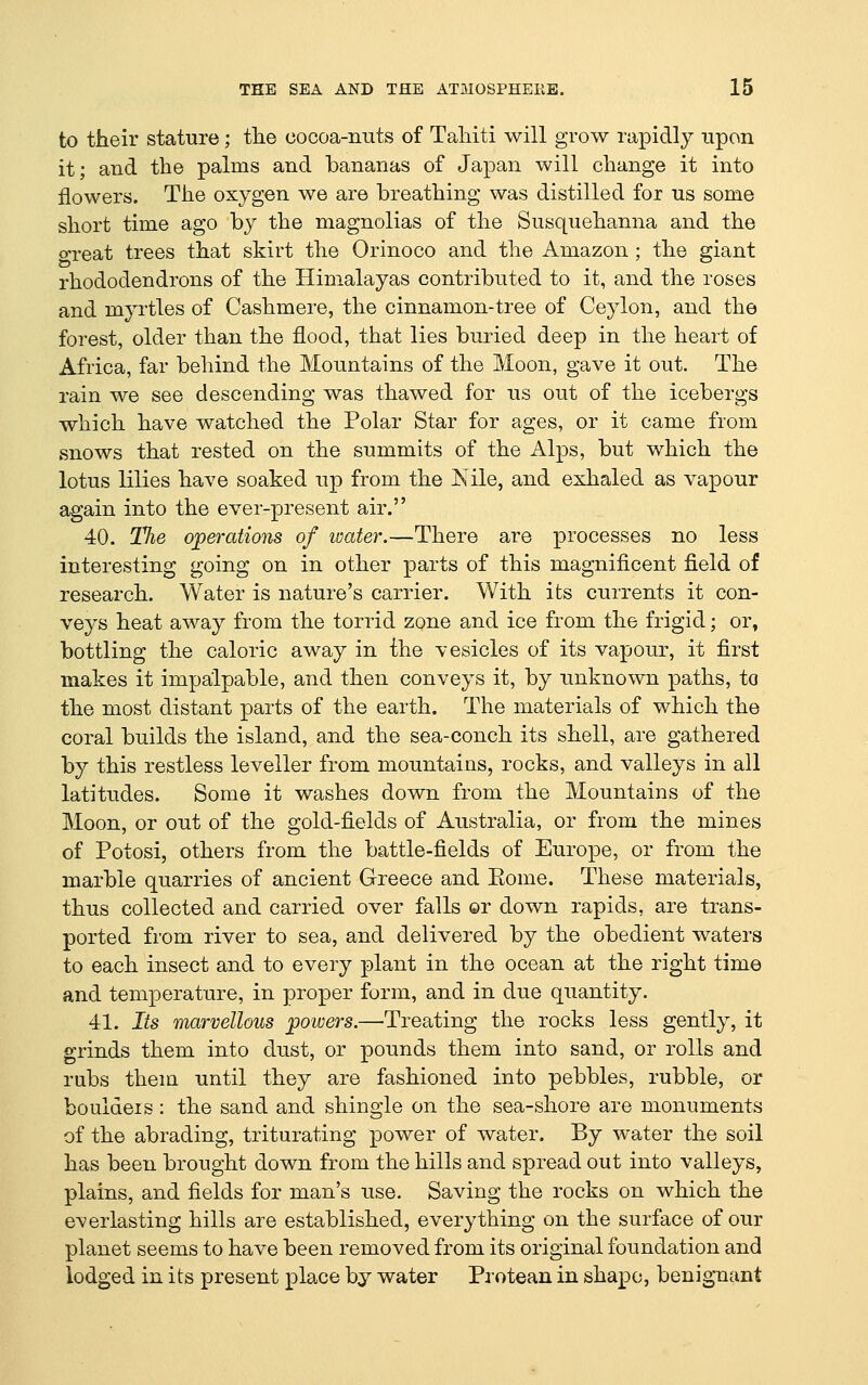to their stature; the cocoa-nuts of Tahiti will grow rapidly upon it; and the palms and bananas of Japan will change it into flowers. The oxygen we are breathing was distilled for us some short time ago by the magnolias of the Susquehanna and the o-reat trees that skirt the Orinoco and the Amazon ; the giant rhododendrons of the Himalayas contributed to it, and the roses and myrtles of Cashmere, the cinnamon-tree of Ceylon, and the forest, older than the flood, that lies buried deep in the heart of Africa, far behind the Mountains of the Moon, gave it out. The rain we see descending was thawed for us out of the icebergs which have watched the Polar Star for ages, or it came from snows that rested on the summits of the Alps, but which the lotus lilies have soaked up from the jS'ile, and exhaled as vapour again into the ever-present air. 40. The operations of ivater.—There are processes no less interesting going on in other parts of this magnificent field of research. Water is nature's carrier. With its currents it con- veys heat away from the torrid zone and ice from the frigid; or, bottling the caloric away in the vesicles of its vapour, it first makes it impalpable, and then conveys it, by unknown paths, to the most distant parts of the earth. The materials of which the coral builds the island, and the sea-conch its shell, are gathered by this restless leveller from mountains, rocks, and valleys in all latitudes. Some it washes down from the Mountains of the Moon, or out of the gold-fields of Australia, or from the mines of Potosi, others from the battle-fields of Europe, or from the marble quarries of ancient Greece and Eome. These materials, thus collected and carried over falls ©r down rapids, are trans- ported from river to sea, and delivered by the obedient waters to each insect and to every plant in the ocean at the right time and temperature, in proper form, and in due quantity. 41. Its marvellous powers.—Treating the rocks less gently, it grinds them into dust, or pounds them into sand, or rolls and rubs them until they are fashioned into pebbles, rubble, or bouldeis: the sand and shingle on the sea-shore are monuments of the abrading, triturating power of water. By water the soil has been brought down from the hills and spread out into valleys, plains, and fields for man's use. Saving the rocks on which the everlasting hills are established, everything on the surface of our planet seems to have been removed from its original foundation and lodged in its present place by water Protean in shape, benignant