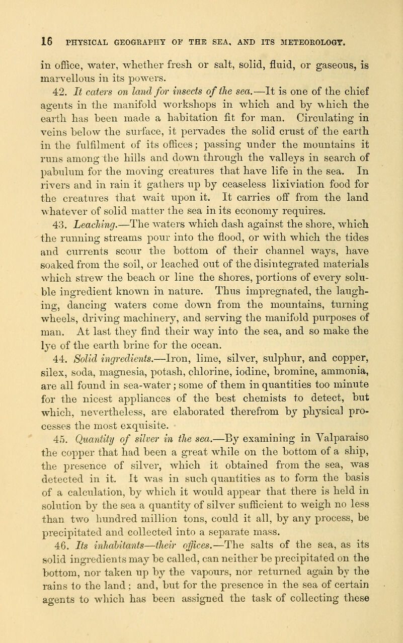 in office, water, whether fresh or salt, solid, fluid, or gaseous, is marvellous in its powers. 42. It caters on land for insects of the sea.—It is one of the chief agents in the manifold workshops in which and by which the earth has been made a habitation fit for man. Circulating in veins below the surface, it pervades the solid crust of the earth in the fulfilment of its offices; passing under the mountains it runs among the hills and down through the valleys in search of pabulum for the moving creatures that have life in the sea. In rivers and in rain it gathers up by ceaseless lixiviation food for the creatures that wait upon it. It carries off from the land whatever of solid matter the sea in its economy requires. 43. Leaching.—The waters which dash against the shore, which the running streams pour into the flood, or with which the tides and currents scour the bottom of their channel ways, have soaked from the soil, or leached out of the disintegrated materials which strew the beach or line the shores, portions of every solu- ble ingredient known in nature. Thus impregnated, the laugh- ing, dancing waters come down from the mountains, turning wheels, driving machinery, and serving the manifold purposes of man. At last they find their way into the sea, and so make the lye of the earth brine for the ocean. 44. Solid ingredients.—Iron, lime, silver, sulphur, and copper, silex, soda, magnesia, potash, chlorine, iodine, bromine, ammonia, are all found in sea-water; some of them in quantities too minute for the nicest appliances of the best chemists to detect, but which, nevertheless, are elaborated therefrom by physical pro- cesses the most exquisite. 45. Quantity of silver in the sea.—By examining in Valparaiso the copper that had been a great while on the bottom of a ship, the presence of silver, which it obtained from the sea, was detected in it. It was in such quantities as to form the basis of a calculation, by which it would appear that there is held in solution by the sea a quantity of silver sufficient to weigh no less than two hundred million tons, could it all, by any process, be precipitated and collected into a separate mass. 46. Its inhabitants—their offices.—The salts of the sea, as its solid ingredients may be called, can neither be precipitated on the bottom, nor taken up by the vapours, nor returned again by the rains to the land ; and, but for the presence in the sea of certain agents to wliich has been assigned the task of collecting these