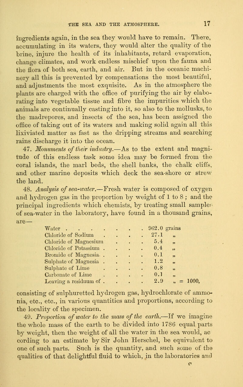 iiigredients again, in the sea they would have to remain. There, accunmlating in its waters, they would alter the quality of the brine, injure the health of its inhabitants, retard evaporation, change climates, and work endless mischief upon the fauna and the flora of both sea, earth, and air. But in the oceanic machi- nery all this is prevented by compensations the most beautiful, and adjustments the most exquisite. As in the atmosphere the plants are charged with the office of purifying the air by elabo- rating into vegetable tissue and fibre the impurities which the animals are continually casting into it, so also to the mollusks, to the madrepores, and insects of the sea, has been assigned the office of taking out of its waters and making solid again all this lixiviated matter as fast as the dripping streams and searching rains discharge it into the ocean. 47. Monuments of their industry.—As to the extent and magni- tude of this endless task some idea may be formed from the coral islands, the marl beds, the shell banks, the chalk cliffs, and other marine deposits which deck the sea-shore or strew the land. 48. Analysis of sea-ivater.—Fresh water is composed of oxygen and hydrogen gas in the proportion by weight of 1 to 8 ; and the principal ingredients which chemists, by treating small sampler of sea-water in the laboratory, have found in a thousand grains, are— Water 962.0 grains Chloride of Sodium Chloride of Magnesium Chloride of Potassium Bromide of Magnesia. Sulphate of Magnesia Sulphate of Lime Carbonate of Lime Leaving a residuum of 27.1 5.4 0.4 0.1 1.2 0.8 0.1 2.9 = 1000, consisting of sulphuretted hydrogen gas, hydrochlorate of ammo- nia, etc., etc., in various quantities and proportions, according to the locality of the specimen. 49. Proportion of water to the mass of the earth.—If we imagine the whole mass of the earth to be divided into 1786 equal parts by weight, then the weight of all the water in the sea would, ac cording to an estimate by Sir John Herschel, be equivalent to one of such parts. Such is the quantity, and such some of the qualities of that delightful fluid to which, in the laboratories and