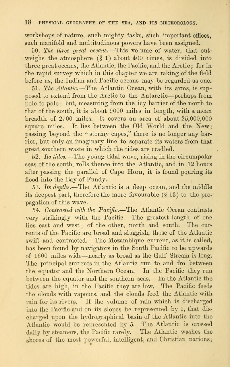 workshops of nature, siicli mighty tasks, such, important offices, such manifold and multitudinous powers have been assigned. 50. Tlie three great oceans.—This volume of water, that out- weighs the atmosphere (§1) about 400 times, is divided into three great oceans, the Atlantic, the Pacific, and the Arctic; for in the rapid survey which in this chapter we are taking of the field before us, the Indian and Pacific oceans may be regarded as one. 51. The Atlantic.—The Atlantic Ocean, with its arms, is sup- posed to extend from the Arctic to the Antarctic—perhaps from pole to pole ; but, measuring from the icy barrier of the north to that of the south, it is about 9000 miles in length, with a mean breadth of 2700 miles. It covers an area of about 25,000,000 square miles. It lies between the Old World and the New: passing beyond the  stormy capes, there is no longer any bar- rier, but only an imaginary line to separate its waters from that great southern waste in which the tides are cradled. 52. Its tides.—The young tidal wave, rising in the circumpolar seas of the south, rolls thence into the Atlantic, and in 12 hours after passing the parallel of Cape Horn, it is found pouring its flood into the Bay of Fundy. 53. Its dejpths.—The Atlantic is a deep ocean, and the middle its deepest part, therefore the more favourable (§ 13) to the pro- pagation of this wave. 54. Contrasted loith the Pacific.—The Atlantic Ocean contrasts very strikingly with the Pacific. The greatest length of one lies east and west; of the other, north and south. The cur- rents of the Pacific are broad and sluggish, those of the Atlantic swift and contracted. The Mozambique current, as it is called, has been found by navigators in the South Pacific to be upwards of 1600 miles wide—nearly as broad as the Gulf Stream is long. The principal currents in the Atlantic run to and fro between the equator and the Northern Ocean. In the Pacific they run between the equator and the southern seas. In the Atlantic the tides are high, in the Pacific they are low. The Pacific feeds the clouds with vapours, and the clouds feed the Atlantic with rain for its rivers. If the volume of rain which is discharged into the Pacific and on its slopes be represented by 1, that dis- charged upon the hydrographical basin of the Atlantic into the Atlantic would be represented by 5. The Atlantic is crossed daily by steamers, the Pacific rarely. The Atlantic washes the bhores of the most powerful, intelligent, and Christian nations,-