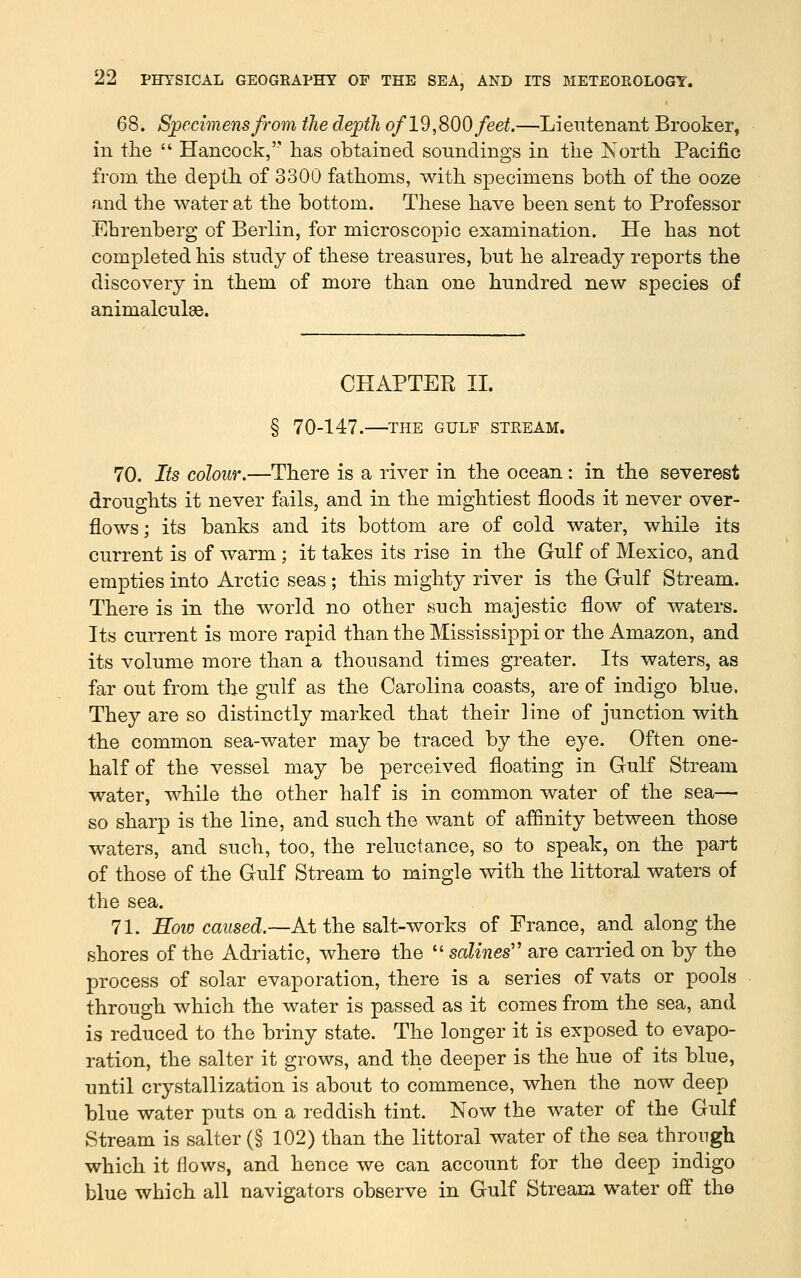 68. S;pecimens from the depth of 19,S00 feet.—Lieutenant Brooker, in the  Hancock, has obtained soundings in the ISorth Pacific from the depth of 3300 fathoms, with specimens both of the ooze and the water at the bottom. These have been sent to Professor Ehrenberg of Berlin, for microscopic examination. He has not completed his study of these treasures, but he already reports the discovery in them of more than one hundred new species of animalculas. CHAPTER II. § 70-147. THE GULF STREAM. 70. Its colour.—There is a river in the ocean: in the severest droughts it never fails, and in the mightiest floods it never over- flows; its banks and its bottom are of cold water, while its current is of warm ; it takes its rise in the Gulf of Mexico, and empties into Arctic seas ; this mighty river is the Gulf Stream. There is in the world no other such majestic flow of waters. Its current is more rapid than the Mississippi or the Amazon, and its volume more than a thousand times greater. Its waters, as far out from the gulf as the Carolina coasts, are of indigo blue. They are so distinctly marked that their line of junction with the common sea-water may be traced by the eye. Often one- half of the vessel may be perceived floating in Gulf Stream water, while the other half is in common water of the sea— so sharp is the line, and such the want of affinity between those waters, and such, too, the reluctance, so to speak, on the part of those of the Gulf Stream to mingle with the littoral waters of the sea. 71. How caused.—At the salt-works of France, and along the shores of the Adriatic, where the  scdines'' are carried on by the process of solar evaporation, there is a series of vats or pools through which the water is passed as it comes from the sea, and is reduced to the briny state. The longer it is exposed to evapo- ration, the Salter it grows, and the deeper is the hue of its blue, until crystallization is about to commence, when the now deep blue water puts on a reddish tint. Now the water of the Gulf Stream is Salter (§ 102) than the littoral water of the sea through which it flows, and hence we can account for the deep indigo blue which all navigators observe in Gulf Stream water off the