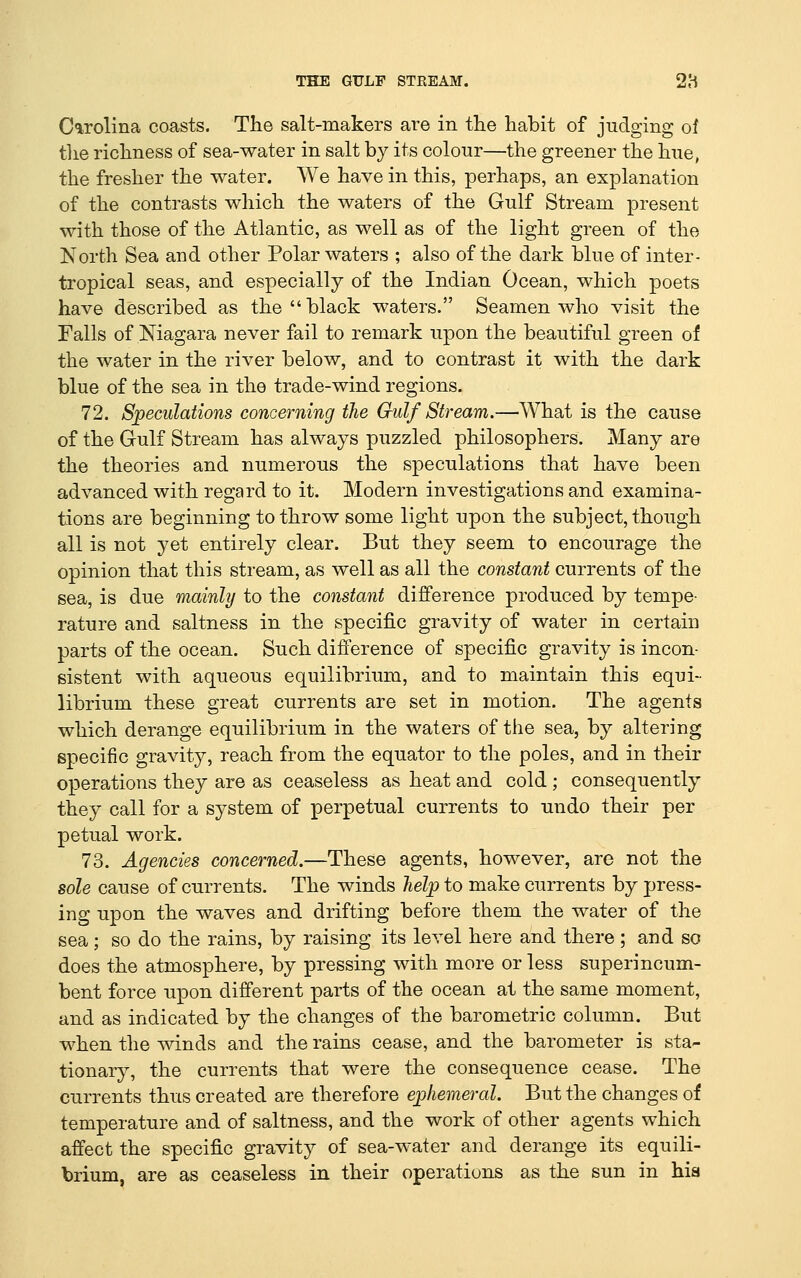 Carolina coasts. The salt-makers are in the habit of judging of the richness of sea-water in salt by its colour—the greener the hue, the fresher the water. We have in this, perhaps, an explanation of the contrasts which the waters of the Gulf Stream present with those of the Atlantic, as well as of the light green of the North Sea and other Polar waters ; also of the dark blue of inter- tropical seas, and especially of the Indian Ocean, which poets have described as the  black waters. Seamen who visit the Falls of Niagara never fail to remark upon the beautiful green of the water in the river below, and to contrast it with the dark blue of the sea in the trade-wind regions. 72. Speculations concerning the Gulf Stream.—What is the cause of the Gulf Stream has always puzzled philosophers. Many are the theories and numerous the speculations that have been advanced with regard to it. Modern investigations and examina- tions are beginning to throw some light upon the subject, though all is not yet entirely clear. But they seem to encourage the opinion that this stream, as well as all the constant currents of the sea, is due mainly to the constant difference produced by tempe- rature and saltness in the specific gravity of water in certain parts of the ocean. Such difference of specific gravity is incon- sistent with aqueous equilibrium, and to maintain this equi- librium these great currents are set in motion. The agents which derange equilibrium in the waters of the sea, by altering specific gravity, reach from the equator to the poles, and in their operations they are as ceaseless as heat and cold; consequently they call for a system of perpetual currents to undo their per petual work. 73. Agencies concerned.—These agents, however, are not the sole cause of currents. The winds help to make currents by press- ing upon the waves and drifting before them the water of the sea; so do the rains, by raising its level here and there ; and so does the atmosphere, by pressing with more or less superincum- bent force upon different parts of the ocean at the same moment, and as indicated by the changes of the barometric column. But M^hen the winds and the rains cease, and the barometer is sta- tionary, the currents that were the consequence cease. The currents thus created are therefore ephemeral. But the changes of temperature and of saltness, and the work of other agents which affect the specific gravity of sea-water and derange its equili- brium, are as ceaseless in their operations as the sun in hia