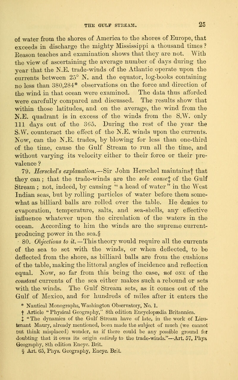 of water from the shores of America to tlie shores of Europe, that exceeds in discharge the mighty Mississippi a thousand times ? Eeason teaches and examination shows that they are not. With the view of ascertaining the average number of days during the year that the N.E. trade-winds of the Atlantic operate upon the currents between 25° N. and the equator, log-books containing no less than 380,284* observations on the force and direction of the wind in that ocean were examined. The data thus afforded were carefully compared and discussed. The results show that within those latitudes, and on the average, the wind from the N.E. quadrant is in excess of the winds from the S.W. only 111 days out of the 365. During the rest of the year the S.W. counteract the effect of the N.E. winds upon the currents. Now, can the N.E. trades, by blowing for less than one-third of the time, cause the Gulf Stream to run all the time, and without varying its velocity either to their force or their pre- valence ? 79. HerscheVs explanation.—Sir John Herschel maintainsj that they can; that the trade-winds are the sole cause'^ of the Gulf Stream ; not, indeed, by causing  a head of water  in the West Indian seas, but by rolling particles of water before them some- what as billiard balls are rolled over the table. He denies to evaporation, temperature, salts, and sea-shells, any effective influence whatever upon the circulation of the waters in the ocean. According to him the winds are the supreme current- producing power in the sea,§ • 80. Objections to ii.—This theory would require all the currents of the sea to set with the winds, or when deflected, to be deflected from the shore, as billiard balls are from the cushions of the table, making the littoral angles of incidence and reflection equal. Now, so far from this being the case, not one of the constant currents of the sea either makes such a rebound or sets with the winds. The Gulf Stream sets, as it comes out of the Gulf of Mexico, and for hundreds of miles after it enters the * Nautical Monographs, Washington Observatory, No. 1. f Article  Physical Geography, 8th edition Encyclopaedia Britannica. X  The dynamics of the Gulf Stream have of late, in the work of Lieu- tenant Maury, already mentioned, been made the subject of much (we cannot !3ut think misplaced) wonder, as if there could be any possible ground foi doubting that it owes its origin entirely to the trade-winds.—Art. 57, Phya Geography, 8th edition Encyc. Brit. § Art. 65, Phys. Geography, Eucyc. Brit.