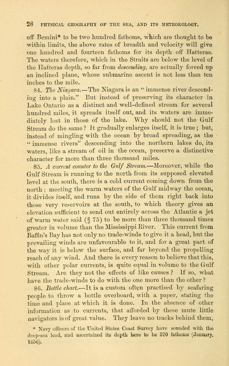 off Bernini* to be two liundred fatlioms, which are thought to be within limits, the above rates of breadth and velocity will give one hundred and fourteen fathoms for its depth off Hatteras. The waters therefore, which in the Straits are below the level of the Hatteras depth, so far from descending, are actually forced up an inclined plane, whose submarine ascent is not less than ten inches to the mile. 84. TJie Niagara.—The Niagara is an  immense river descend- ing into a plain. But instead of preserving its character in Lake Ontario as a distinct and well-defined stream for several hundred miles, it spreads itself ont, and its waters are imme- diately lost in those of the lake. Why should not the Gulf Stream do the same ? It gradually enlarges itself, it is trne ; but, instead of mingling with the ocean by broad spreading, as the  immense rivers descending into the northern lakes do, its waters, like a stream of oil in the ocean, preserve a distinctive character for more than three thousand miles. 85. A current counter to the Gulf Stream.—Moreover, while the Gulf Stream is running to the north from its supposed elevated level at the south, there is a cold current coming down from the north ; meeting the warm waters of the Gulf midway the ocean, it divides itself, and runs by the side of them right back into those very reservoirs at the south, to which theory gives an elevation sufficient to send out entirely across the Atlantic a jet of warm w-ater said (§ 75) to be more than three thousand times greater in volume than the Mississippi Eiver. This current from Baffin's Bay has not only no trade-winds to give it a head, but the prevailing winds are unfavourable to it, and for a great part of the way it is below the surface, and far beyond the propelling reach of any wind. And there is every reason to believe that this, with other polar currents, is quite equal in volume to the Gulf Stream. Are they not the effects of like causes ? If so, what have the trade-winds to do with the one more than the other ? 86. Bottle chart.—It is a custom oft^n practised by seafaring people to throw a bottle overboard, with a paper, stating the time and place at which it is done. In the absence of other information as to currents, that afforded by these mute little navigators is of great value. They leave no tracks behind them, * Navy officers of the United States Coast Survey have sounded with the deep-sea lead, and ascertained its depth here to be 370 fathoms (January, 1850).