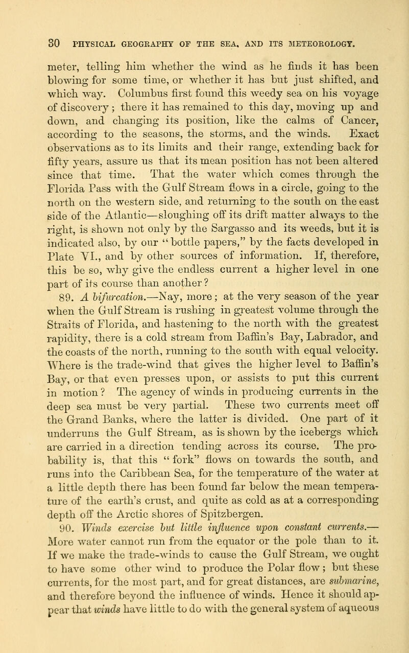 meter, telling him whether the wind as he finds it has been blowing for some time, or whether it has but just shifted, and which way. Columbus first found this weedy sea on his voyage of discovery ; there it has remained to this day, moving up and down, and changing its position, like the calms of Cancer, according to the seasons, the storms, and the winds. Exact observations as to its limits and their range, extending back for fifty years, assure us that its mean position has not been altered since that time. That the water which comes through the Florida Pass with the Gulf Stream fiows in a circle, going to the north on the western side, and returning to the south on the east side of the Atlantic—sloughing off its drift matter always to the right, is shown not only by the Sargasso and its weeds, but it is indicated also, by our bottle papers, by the facts developed in Plate VI., and by other sources of information. If, therefore, this be so, why give the endless current a higher level in one part of its course than another ? 89. A bifurcation.—Nay, more ; at the very season of the year when the Gulf Stream is rushing in greatest volume through the Straits of Florida, and hastening to the north with the greatest rapidity, there is a cold stream from Baffin's Bay, Labrador, and the coasts of the north, running to the south with equal velocity. Where is the trade-wind that gives the higher level to Baffin's Bay, or that even presses upon, or assists to put this current in motion ? The agency of winds in producing currents in the deep sea must be very partial. These two currents meet off the Grand Banks, where the latter is divided. One part of it underruns the Gulf Stream, as is shown by the icebergs which are carried in a direction tending across its course. The pro- bability is, that this  fork flows on towards the south, and runs into the Caribbean Sea, for the temperature of the water at a little depth there has been found far below the mean tempera- ture of the earth's crust, and quite as cold as at a corresponding depth off the Arctic shores of Spitzbergen. 90. Winds exercise hut little influence upon constant currents.— More water cannot run from the equator or the pole than to it. If we make the trade-winds to cause the Gulf Stream, we ought to have some other wind to produce the Polar flow; but these currents, for the most part, and for great distances, are submarine, and therefore beyond the influence of winds. Hence it should ap- pear that winds have little to do with the general system of aqueous