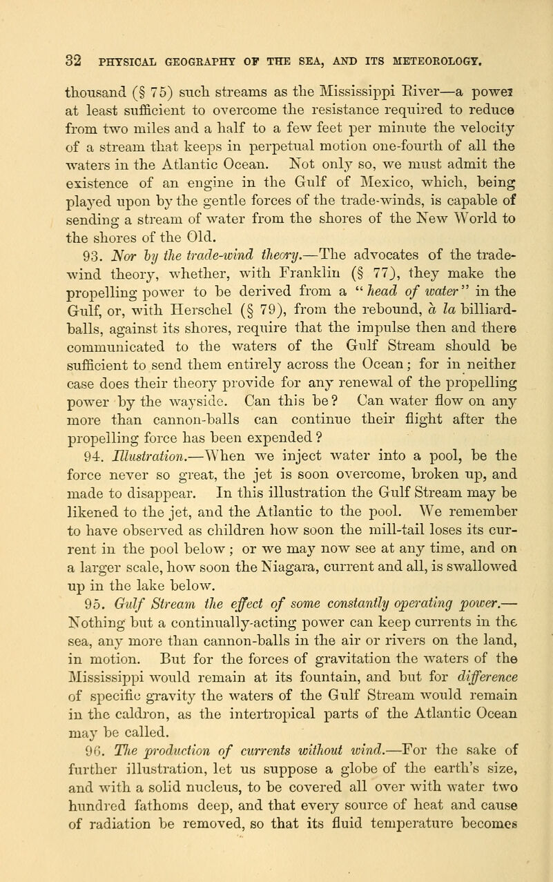 thousand (§ 75) such streams as the Mississippi Paver—a powei at least sufficient to OA^ercome the resistance required to reduce from two miles and a half to a few feet per minute the velocity of a stream that keeps in perpetual motion one-fourth of all the waters in the Atlantic Ocean. Not onl}^ so, we must admit the existence of an engine in the Gulf of Mexico, which, being plaj'^ed upon by the gentle forces of the trade-winds, is capable of sending a stream of water from the shores of the New World to the shores of the Old. 93. Nor hy the trade-wind theory.—The advocates of the trade- wind theory, whether, with Franklin (§ 77), they make the propelling power to be derived from a ''■head of loater in the Gulf, or, with Herschel (§ 79), from the rebound, a la billiard- balls, against its shores, require that the impulse then and there communicated to the waters of the Gulf Stream should be sufficient to send them entirely across the Ocean; for in neither case does their theory provide for any renewal of the propelling power by the wayside. Can this be? Can water flow on any more than cannon-balls can continue their flight after the propelling force has been expended ? 94. Illustration.—When we inject water into a pool, be the force never so great, the jet is soon overcome, broken up, and made to disappear. In this illustration the Gulf Stream may be likened to the jet, and the Atlantic to the pool. We remember to have observed as children how soon the mill-tail loses its cur- rent in the pool below ; or we may now see at any time, and on a larger scale, how soon the Niagara, current and all, is swallowed up in the lake below. 95. Gulf Stream the effect of some constantly operating power.— Nothing but a continually-acting power can keep currents in the sea, any more than cannon-balls in the air or rivers on the land, in motion. But for the forces of gravitation the waters of the Mississippi would remain at its fountain, and but for difference of specific gravity the waters of the Gulf Stream would remain in the caldron, as the intertropical parts of the Atlantic Ocean may be called. 96. TJie production of currents without wind.—For the sake of further illustration, let us suppose a globe of the earth's size, and with a solid nucleus, to be covered all over with water two hundred fathoms deep, and that every source of heat and cause of radiation be removed, so that its fluid temperature becomes
