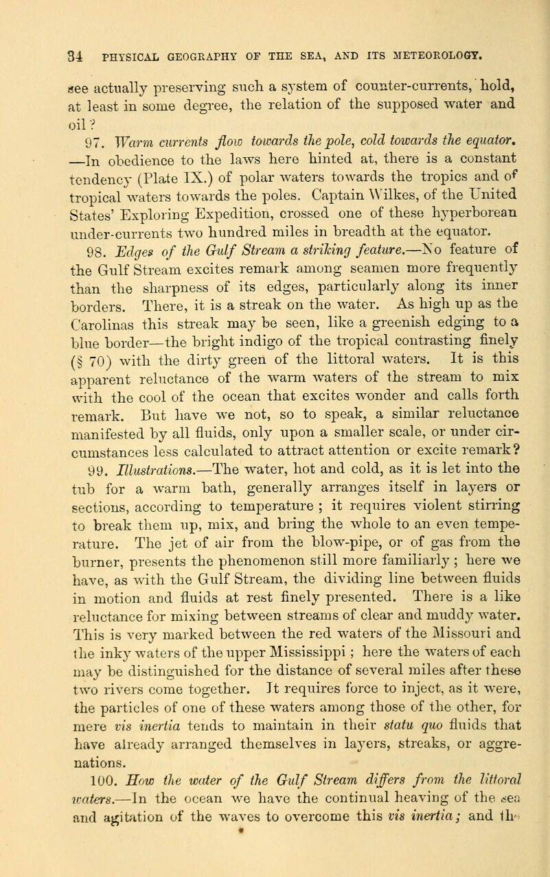 tsee actually preserving sncli a system of counter-currents, hold, at least in some degree, the relation of the supposed water and oil ? 97. Warm currents flow towards the pole, cold towards the equator, In obedience to the laws here hinted at, there is a constant tendency (Plate IX.) of polar waters towards the tropics and o^' tropical waters towards the poles. Captain Wilkes, of the United States' Exploring Expedition, crossed one of these hyperborean under-currents two hundred miles in breadth at the equator. 98. Edges' of the Gulf Stream a strihing feature.—Ko feature of the Gulf Stream excites remark among seamen more frequently than the sharpness of its edges, particularly along its inner borders. There, it is a streak on the water. As high up as the Carolinas this streak may be seen, like a greenish edging to a blue border—the bright indigo of the tropical contrasting finely (§ 70) with the dirty green of the littoral waters. It is this apparent reluctance of the warm waters of the stream to mix with the cool of the ocean that excites wonder and calls forth remark. But have we not, so to speak, a similar reluctance manifested by all fluids, only upon a smaller scale, or under cir- cumstances less calculated to attract attention or excite remark ? 99. Illustrations.—The water, hot and cold, as it is let into the tub for a warm bath, generally arranges itself in layers or sections, according to temperature ; it requires violent stirring to break them up, mix, and bring the whole to an even tempe- rature. The jet of air from the blow-pipe, or of gas from the burner, presents the phenomenon still more familiarly; here we have, as with the Gulf Stream, the dividing line between fluids in motion aud fluids at rest finely presented. There is a like reluctance for mixing between streams of clear and muddy water. This is very marked between the red waters of the Missouri and the inky waters of the upper Mississippi; here the waters of each may be distinguished for the distance of several miles after these two rivers come together. It requires force to inject, as it were, the particles of one of these waters among those of the other, for mere vis inertia tends to maintain in their statu quo fluids that have already arranged themselves in layers, streaks, or aggre- nations. 100. Row the water of the Gulf Stream differs from the littoral ivaters.—In the ocean we have the continual heaving of the ^er^ and agitation of the waves to overcome this vis inertia; and th