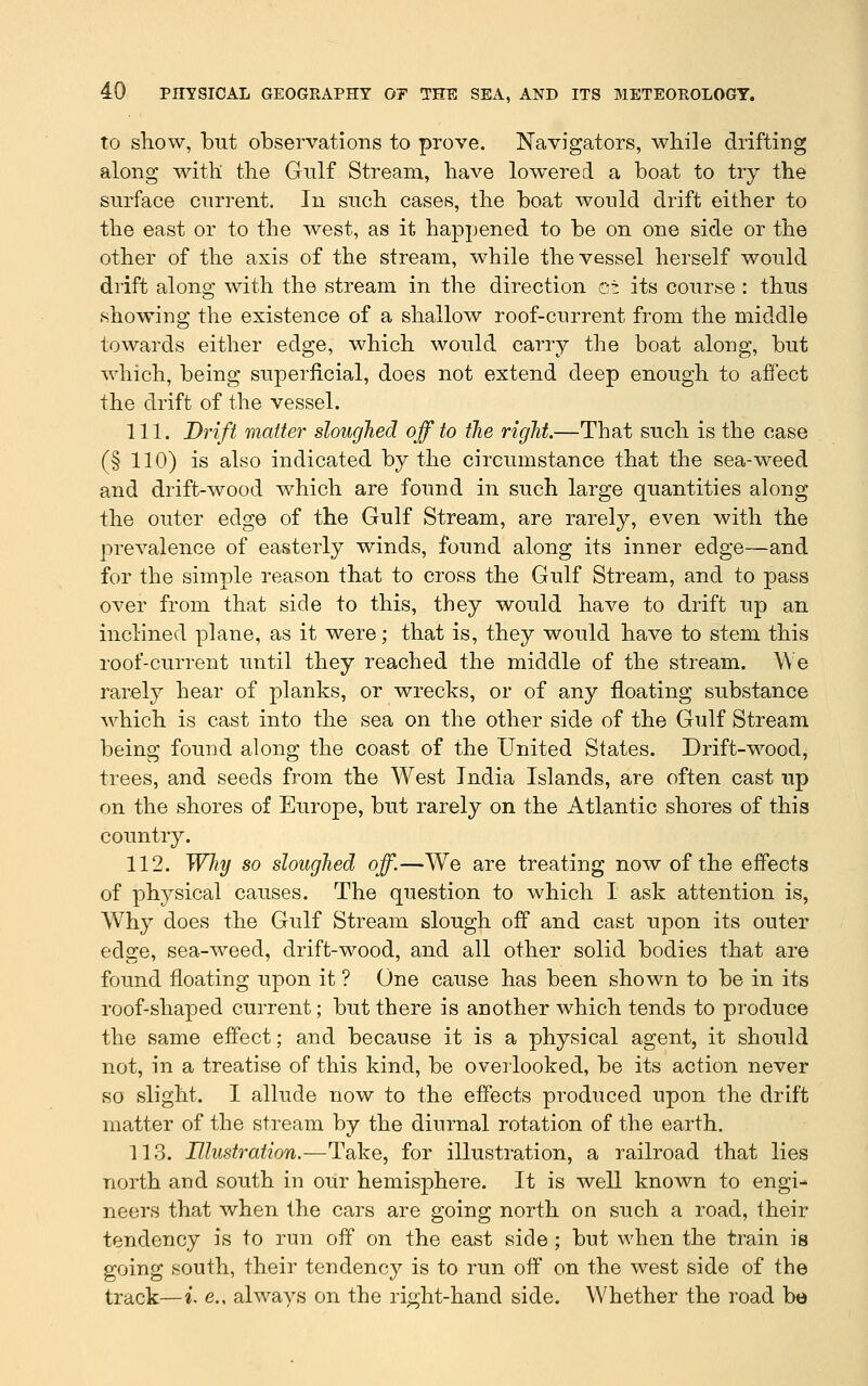 to sliow, but observations to prove. Navigators, while drifting along with the Gnlf Stream, have lowered a boat to try the surface current. In such cases, the boat would drift either to the east or to the west, as it happened to be on one side or the other of the axis of the stream, while the vessel herself would drift along with the stream in the direction cz its course : thus showing the existence of a shallow roof-current from the middle towards either edge, which would carry the boat along, but which, being superficial, does not extend deep enough to affect the drift of the vessel. 111. Diift matter sloughed off to tJie right.—That such is the case (§ 110) is also indicated by the circumstance that the sea-weed and drift-wood which are found in such large quantities along the outer edge of the Gulf Stream, are rarely, even with the prevalence of easterly winds, found along its inner edge—and for the simple reason that to cross the Gulf Stream, and to pass over from that side to this, they would have to drift up an inclined plane, as it were; that is, they would have to stem this roof-current until they reached the middle of the stream. We rarely hear of planks, or wrecks, or of any floating substance which is cast into the sea on the other side of the Gulf Stream being found along the coast of the United States. Drift-wood, trees, and seeds from the West India Islands, are often cast up on the shores of Europe, but rarely on the Atlantic shores of this country. 112. Why so sloughed off.—We are treating now of the effects of physical causes. The question to which I ask attention is, Why does the Gulf Stream slough off and cast upon its outer edge, sea-weed, drift-wood, and all other solid bodies that are found floating upon it ? One cause has been shown to be in its roof-shaped current; but there is another which tends to produce the same effect; and because it is a physical agent, it should not, in a treatise of this kind, be overlooked, be its action never so slight. I allude now to the effects produced upon the drift matter of the stream by the diurnal rotation of the earth. 113. Illustration.—Take, for illustration, a railroad that lies north and south in our hemisphere. It is well known to engi- neers that when the cars are going north on such a road, their tendency is to run off on the east side; but when the train is going south, their tendency is to run off on the west side of the track—L e., always on the right-hand side. Whether the road be