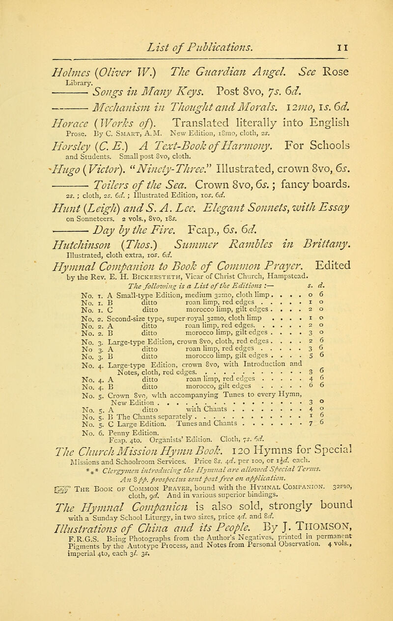 Holmes {Oliver W.) The Giiardiaii Angel. See Rose Library. • Songs in Many Keys. Post 8vo, js. 6d. Mechaiiism in Thottght andMot'als. \2ino, is. 6d. Horace (Wor.ks of). Translated literally into English Prose. By C. Smart, A. INI. New Edition, iSrao, cloth, zs. Horsley{C.E) A Text-Book of Harmony. For Schools and Students. Small post 8vo, cloth. -Hugo {Victor). Ninety-Three. Illustrated, crown 8vo, 6s. ■ Toilers of the Sea. Crown Zno, 6s. ; fancy boards. 2J. ; cloth, zs. 6d. ; Illustrated Edition, lo^-. 6d. Hunt {Leigh) andS. A.Lee. Elegant So?mets, zvith Essay on Sonneteers. 2 vols., 8vo, i8j. Day by the Fire. Fcap., 6s. 6d. Hutchinson {Thosl) Summer Rambles in Brittany. Illustrated, cloth extra, los. 6d. Hymnal Companion to Book of Common Prayer. Edited by the Rev. E. H. Bickersteth, Vicar of Christ Church, Hampstead. The folloiving is a List of the Editions :— i. d. No. T. A Small-type Edition, medium 32mo, cloth limp ....06 No. I. B ditto roan limp, red edges 10 No. I. C ditto morocco limp, gilt edges ....20 No. 2. Second-size type, super-royal 32mo, cloth limp ....10 No. 2. A ditto roan limp, red edges 20 No. 2. B ditto morocco limp, gilt edges ....30 No. 3. Large-type Edition, crown 8vo, cloth, red edges .... 2 6 No 3. A ditto roan Hmp, red edges 36 No. 3. B ditto morocco Hmp, gilt edges .... 5 6 No. 4. Large-type Edition, crown 8vo, with Introduction and Notes, cloth, red edges 3 ^ No. 4. A ditto roan limp, red edges 46 No. 4. B ditto morocco, gilt edges ^ 6 No. 5. Crown 8vn, with accompanying Tunes to every Hymn, New Edition 3 o No. s. A ditto with Chants 4 o No. 5. B The Chants separately 10 No. 5. C Large Edition. Tunes and Chants 7 ° No. 6. Penny Edition. Fcap. 4to. Organists' Edition. Cloth, 70. 6d. The Church Mission Hymn Book. 120 Hymns for Special Llissions and Schoolroom Services. Price %s. ^d. per loo, or i^d. each. *i(.* Clergyvien iiit'r-oducing the Flymnal are allowed Special Terms. All Zpp. prospectus sent post free on application. 0*^ The Book of Common Prayer, bound with the Hymnal Companion. 32mo, ° cloth, <^d. And in various superior binduigs. The Hymnal Companicn is also sold, strongly bound vv^ith a Sunday School Liturgy, In two sizes, price i,d- and 8^. Illustrations of China and its People. By J. Tl-IOMSON, F R G S Being Photographs from the Author's Negatives, printed in permanent Pigments by the Autotype Process, and Notes from Personal Observation. 4 vols., imperial 4to, each 3/. 3J.