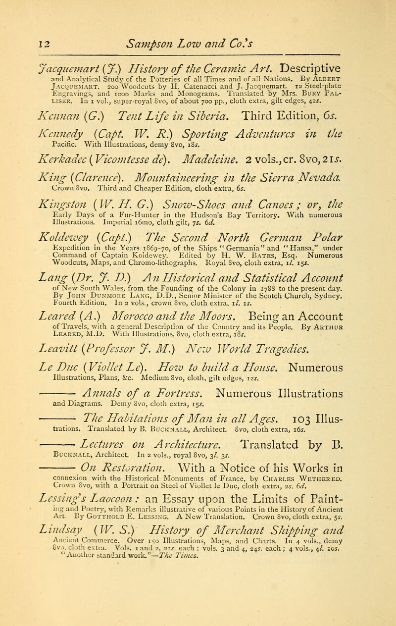 jacqnemart {J) History of the Ceramic Art. Descriptive and Analj'tical Study of the Potteries of all Times and of all Nations. By Albert Jacque.makt. 200 Woodcuts by H. Catenacci and J. Jacquemart. 12 Steel-plate Engravings, and 1000 Marks and Monograms. Translated by Mrs. Bury Pal- LISEK. In I vol., super-royal Svo, of about 700 pp., cloth extra, gilt edges, 42J. Kennan {G.) Tent Life in Siberia, Third Edition, 6s. Kennedy (Capt. W, R) Sporting Adventures in the Pacific. With Illustrations, demy Svo, i8j. Kerkadec (Vicomtesse de). Madeleine, 2 vols.,, cr. 8vo, 21 s. King {Clarence). Mountaineering in the Sierra Nevada. Crown Svo. Third and Cheaper Edition, cloth extra, 6j. Kingston (W. H. G.) Snozu-Shoes and Canoes ; or, the Early Days of a Fur-Hunter in the Hudson's Bay Territory. With numerous Illustrations. Imperial i6mo, cloth gilt, yj. td. Koldcwey {Capt.) The Second North German Polar Expedition in the Years 1869-70, of the Ships  Germania and  Hansa, under Command of Captain Koldewey. Edited by H. W. Bates, Esq. Numerous Woodcuts, Maps, and Chromo-lithographs. Royal Svo, cloth extra, i/. 15^. Lang {Dr. y. D) An Historical and Statistical Account of New South Wales, from the Founding of the Colony in 1788 to the present day. By John Dunmore Lang, D.D., Senior Minister of the Scotch Church, Sydney. Fourth Edition. In 2 vols., crown 8vo, cloth extra, xl. is. Leared (A.) Morocco and the Moors. Being an Account of Travels, with a general Description of the Country and its People. By Arthur Leared, M.D. With Illustrations, Svo, cloth extra, i8j. Leavitt {Professor J. M.) Nciu World Tragedies. Le Due {VioUct Le). Hozv to hitild a Llonse. Numerous Illustrations, Plans, &c. JNIedium Svo, cloth, gilt edges, i2j. Annals of a Fortress. Numerous Illustrations and Diagrams. Demy Svo, cloth extra, 155. The Habitations of Man in all Ages. 103 Illus- trations. Translated by B. Bucicnall, Architect. Svo, cloth extra, xds. Lectures on Architectu^^e. Translated by B. EucKNALL, Architect. In 2 vols., royal Svo, 3/. 2,s. On Restoration. With a Notice of his Works in connexion with the Historical Monuments of France, by Charles Wethered. Crown Svo, with a Portrait on Steel of Viollet le Due, cloth extra, 2jr. ed. Lessings Laocoon: an Essay upon the Limits of Paint- ing and Poetry, with Remarks illustrative of various Points in the History of Ancient Art. By Gotthold E. Lessing. A New Translation. Crown Svo, cloth extra, ss. Lindsay {W. S.) History of Merchant Shipping and Ancient Commerce. Over 150 Illustrations, Maps, and Charts. In 4 vols., demy 8v.), cluth extra. Vols. land 2, 215. each ; vols. 3 and 4, 24^-. each; 4 vols., 4/. lqs. Another standard work.—J/it? Times.