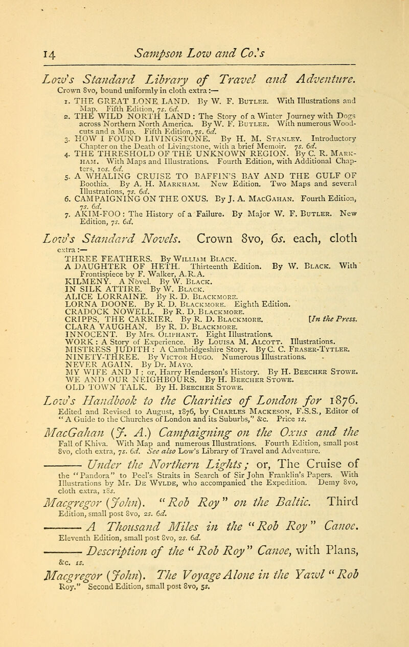 Loivs Standard Library of Travel and Adventure. Crown 8vo, bound uniformly in cloth extra:— 1. THE GREAT LONE LAND. By W. F. Butler. With Illustrations and Map. Fifth Edition, yj. td. 2. THE WILD NORTH LAND: Tlie Story of a Winter Journey with Dogs across Northern North America. ByW. F. Butler. With numerous Wood- cuts and a Map. Fifth F.dition, 7.?. (id. 3. KOW I FOUND LIVINGSTONE. By H._ M. Stanley. Introductory Chapter on the Death of Livingstone, with a brief Memoir, yj. 6d. 4. THE THRESHOLD OF THE UNKNOWN REGION. By C._ R. Mark- ham. With Maps and Illustrations. Fourth Edition, with Additional Chap- ters, -LOS. td. 5. A WHALING CRUISE TO BAFFIN'S BAY AND THE GULF OF Boothia. By A. H. Markham. New Edition. Two Maps and several Illustrations, 75-. 6d. 6. CAMPAIGNING ON THE OXUS. By J. A. MacGahan. Fourth Edition, yi'. 6d. 7. AKIM-FOO : The History of a Failure. By Major W. F. Butler. New Edition, 7^. 6d, Low's Standard Novels. Crown 8vo, 6s. each, cloth extra :— THREE FEATHERS. By William Black. A DAUGHTER OF HETH. Thirteenth Edition. By W. Black. With Frontispiece by F. Walker, A.R.A. KILMENY. A Novel. By W. Black. IN SILK ATTIRE. By W. Black. ALICE LORRAINE. By R. D. Blackmorh. LORNA DOONE. By R. D. Blackmore. Eighth Edition. CRADOCK NOWELL. By R. D. Blackmore. CRIPPS, THE CARRIER. By R. D. Blackmore. \In the Press. CLARA VAUGHAN. By R. D. Blackmore. INNOCENT. By Mrs. Oliphant. Eight Illustrations. WORK : A Story of Experience. By Louisa M. Alcott. Illustrations. MISTRESS JUDITH : A Cambridgeshire Story. ByC. C. Fraser-Tytler. NINETY-THREE. By Victor Hugo. Numerous Illustrations. NEVER AGAIN. By Dr. Mayo. LIY WIFE AND I ; or, Harry Henderson's History. By H. Beecher Stowe. WE AND OUR NEIGHBOURS. By H. Beecher Stowe. OLD TOWN TALK. By H. Beecher Stowe. Loivs Handbook to tJie Charities of London for 1876. Edited and Revised to August, 1876, by Charles Mackeson, F.S.S., Editor of  A Guide to the Churches of London and its Suburbs, &c. Price zs. MacGahan {J. A.) Campaigning on the Ox us and the Fall of Khiva. With Map and numerous Illustrations. Fourth Edition, small post Svo, cloth extra, qs. 6d. See also Low's Library of Travel and Adventure. Under the Northern Lights; or, The Cruise of the Pandora to Peel's Straits in Search of Sir John Franklin's Papers. With Illustrations by Mr. De Wylde, who accompanied the Expedition. Demy Svo, cloth e.Ktra, iSj. Macgregor {John). ''Rob Roy'' on the Baltic. Third Edition, small post Svo, is. 6d. A Thousand Miles in the  Rob Roy  Canoe. Eleventh Edition, small post Svo, 7.s. 6d. Description of the  Rob Roy  Canoe, with Plans, &C. iS. Macgregor {John). The Voyage Alone in the Yazvl ''Rob Roy, Second Edition, small post Svo, 5^.