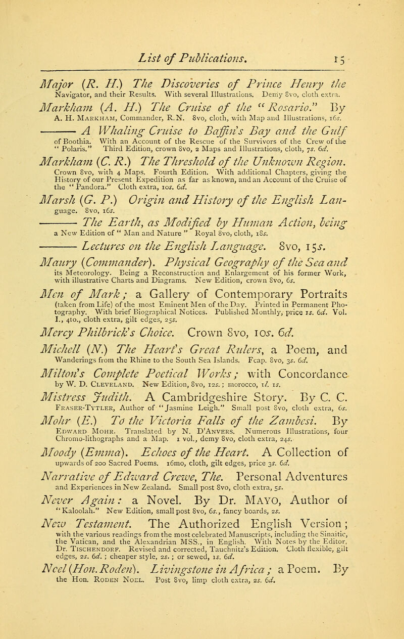 Major {R. H) The Discoveries of Prince Henry tJie Navigator, and their Results. With several Illustrations. Deniy 8vo, cloth extra. Mm'khani (A. H.) The Crnise of tJie ^^ Rosario. By A. H. Markham, Commander, R.N. 8vo, cloth, v>'ith Map and Illustrations, i6s. A Whaling Crnise to Baffin's Bay and the Gtilf of Boothia. With an Account of the Rescue of the Survivors of the Crew of the  Polaris. Third Edition, crown 8vo, 2 Maps and Illustrations, cloth, 7J. 6d. Markham {C. R.) The Threshold of the Unknozvn Region. Crown 8vo, with 4 Maps. Fourth Edition. With additional Chapters, giving the History of our Present Expedition as far as known, and an Account of the Cruise of the Pandora. Cloth extra, lay. 6^. Marsh {G. P.) Origin and History of the English Lan- guage. Svo, \6s. The Earth, as Modified by HtLman Action, being a New Edition of  Man and Nature  Royal Svo, cloth, iSj. Lectures on the English Language. Svo, 15^'. Maitjy {Commander). Physical Geography of the Sea and its Meteorology. Being a Reconstruction and Enlargement of his former Work, with illustrative Charts and Diagrams. New Edition, crown Svo, ^s. Men of Mark; a Gallery of Contemporary Portraits (taken from Life) of the most Eminent Men of the Day. Printed in Permanent Pho- tography. With brief Biographical Notices. Published Monthly, price is. 6d. Vol. I., 4to., cloth extra, gilt edges, 25^-, Mercy Philbrick's Choice. Crown Svo, lo^-. 6d. Michell {N) The Heart's Great Rtilers, a Poem, and Wanderings from the Rhine to the South Sea Islands. Fcap. Svo, 3^-. 6d. Milton's Complete Poeticcd Works; with Concordance by W. D. Cleveland. New Edition, Svo, 12^-.; morocco, i/. ts. Mistress JnditJi. A Cambridgeshire Story. By C. C. Fraser-Tytler, Author of Jasmine Leigh. Small post Svo, cloth extra, 6^. MoJir (if.) To the Victoria Falls of the Zambesi. By Edward Mohr. Translated by N. D'Anvers. Numerous Illustrations, four Chromo-lithographs and a Map. i vol., demy Svo, cloth extra, 245-. Moody {Emma), Echoes of the Heart. A Collection of upwards of 200 Sacred Poems. i6mo, cloth, gilt edges, price 3J. 6^. Narrative of Edzuard Crewe, The. Personal Adventures and Experiences in New Zealand. Small post Svo, cloth extra, 5^. N'ever Again: a Novel. By Dr. Mayo, Author of Kaloolah. New Edition, small post Svo, 6s., fancy boards, 2.S. Nezu Testament. The Authorized English Version; with the various readings from the most celebrated Manuscripts, including the Sinai tic, the Vatican, and the Alexandrian MSS., in English. With Notes by the Editor, Dr. TiscHENDORF. Rcvised and corrected, Tauchnitz's Edition, Cloth flexible, gilt edges, zs. 6d. ; cheaper style, -zs. ; or sewed, \s. 6d. Noel {Hon. Rodcji). Livingstone in Africa ; a Poem. By the Hon, Roden Noel, Post Svo, limp cloth extra, 2s. ^d.