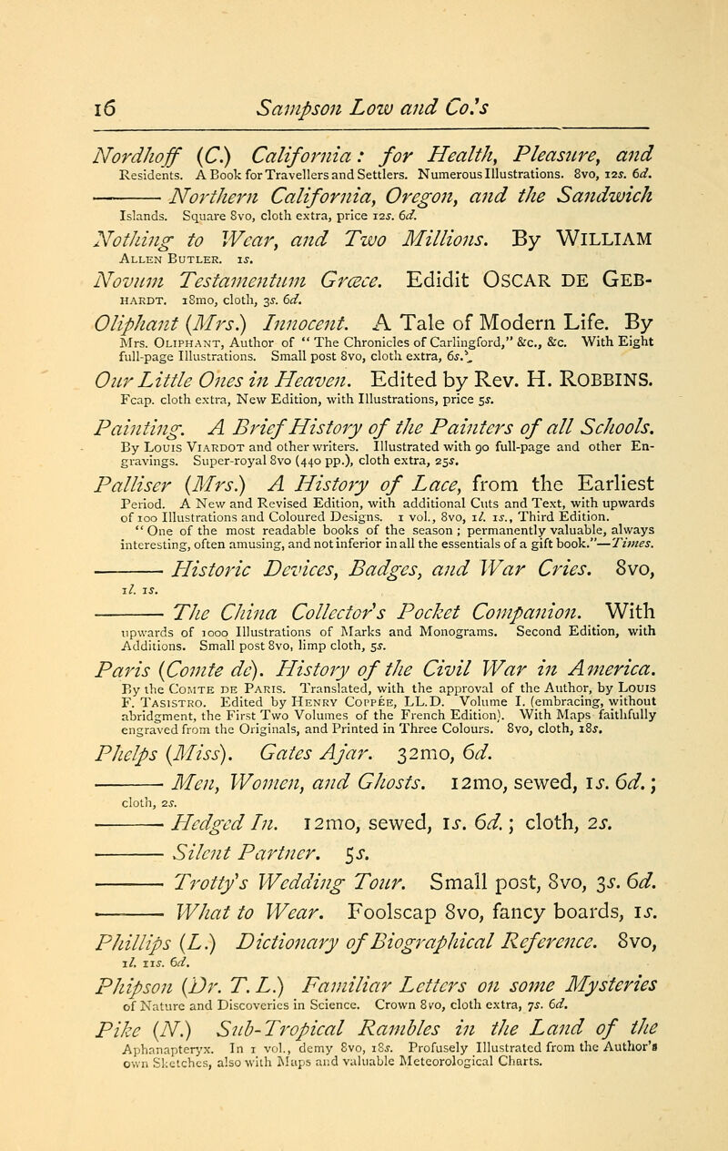 Nordhojf (C.) California: for Healthy Pleasure, and Residents. A Book for Travellers and Settlers. Numerous Illustrations. 8vo, 12^. 6^. ' Northern California, Oregoji, and the Sandwich Islands. Square 8vo, cloth extra, price 12^. 6d. Nothing to Wear, and Two Millions. By WiLLIAM Allen Butler. \s. Novum Testamentnm Greece. Edidit OsCAR DE Geb- HARDT. iSmo, cloth, 35. 6d. Oliphant {Mrs) Innocent. A Tale of Modern Life. By Mrs. Oliphant, Author of  The Chronicles of Carlingford, &c., &c. With Eight full-page Illustrations. Small post 8vo, cloth extra, 6s.\ Our Little Ones in Heaven. Edited by Rev. H. ROBBINS. Fcap. cloth extra, New Edition, with Illustrations, price ^s. Painting. A Brief History of the Painters of all Schools, By Louis ViARDOT and other writers. Illustrated with go full-page and other En- gravings. Super-royal 8vo (440 pp.), cloth extra, 25^. Pal User (Mrs) A History of Lace, from the Earliest Period. A New and Revised Edition, with additional Cuts and Text, with upwards of 100 Illustrations and Coloured Designs, i vol., 8vo, i/. is.. Third Edition.  One of the most readable books of the season ; permanently valuable, always interesting, often amusing, and not inferior in all the essentials of a gift book.—Times. Historic Devices, Badges, and War Cries, 8vo, l/. IS. The China Collector s Pocket Companion. With upwards of looo Illustrations of Marks and Monograms. Second Edition, with Additions. Small post 8vo, limp cloth, r,s. Paris {Comte de). History of the Civil War i^i America. By the Comte de Paris. Translated, with the approval of the Author, by Louis F. Tasistro. Edited by Henry Coppee, LL.D. Volume I. (embracing, without abridgment, the First Two Volumes of the French Edition). With Maps faithfully engraved from the Originals, and Printed in Three Colours. 8vo, cloth, xZs. Phelps {Miss). Gates Ajar. 32mo, 6d. ■ Men, Women, and Ghosts. 12mo, sewed, \s. 6d. j cloth, 2S. ■ Hedged In. i2mo, sewed, \s. 6d.; cloth, 2s. Silent Partner, ^s. Trottys Wedding Tour. Small post, 8vo, 35*. 6d. WJiat to Wear. Foolscap 8vo, fancy boards, \s. Phillips {L) Dictionary of Biographical Reference. 8vo, i/. ii.y. 6d. Phipson {Dr. T. L) Familiar Letters on some Mysteries of Nature and Discoveries in Science. Crown 8ro, cloth extra, ^s. 6d. Pike {N) Sub-Tropical Rambles in the Land of the Aphanapter/x. In i vol., demy 8vo, i8j. Profusely Illustrated from the Author's own Sketches, also with I\!up5 and valuable Meteorological Charts.
