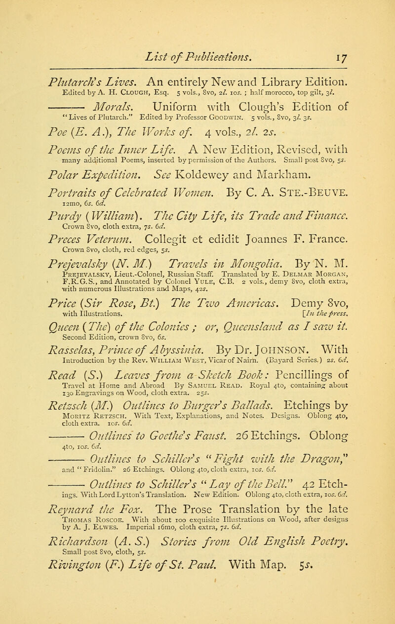 PltLtarcJis Lives. An entirely New and Library Edition. Edited by A, H. Clough, Esq. 5 vols., 8vo, 2/. \os. ; half morocco, top gilt, 3^. Morals. Uniform with dough's Edition of Lives of Plutarch. Edited by Professor Goodwin. 5 vols., 8vo, 3/. 35. Poe {E. A.), The Works of. 4 vols., 2/, 2s. Poems of the Inner Life. A New Edition, Revised, with many additional Poems, inserted by permission of the Authors. Small post 8vo, 5.?. Polar Expedition. See Koldewey and Markham. Portraits of Celebrated Women. By C. A. Ste.-Beuve. i2mo, Cis. 6d. Purdy ( William). The City Life, its Trade and Finance. Crown Bvo, cloth extra, 75. 6d. Preces Veternni. Collegit et edidit Joannes F. France. Crown Bvo, cloth, red edges, ^s. Prejevalsky {N. M.) Travels in Mongolia. By N. M. PREJEVALSKY, Lieut.-Colonel, Russian Staff. Translated by E. Delm.\r Morgan, F.R.G.S., and Annotated by Colonel Yule, C.B. 2 vols., demy Svo, cloth extra, with numerous Illustrations and Maps, 42^-. Price {Sir Rose, Bt.) The Tzvo Americas. Demy Svo, with Illustrations. [7?^ the press. Queen {The) of the Colonies ; or, Queensland as I saiv it. Second Edition, crown Svo, 6s. Rasselas, Prince of A byssinia. By Dr. JOHNSON. With Introduction by the Rev. William West, Vicar of Nairn. (Bayard Series.) -zs. 6d. Read {S.) Leaves f'oni a Sketch Book: Pencillings of Travel at Hom.e and Abroad By Saiviuel Read. Royal 4to, containing; about 130 Engravings on Wood, cloth extra. 25.?. Retzsch {M.) Ontlines to Burger's Ballads. Etchings by MoRiTZ Retzsch. With Text, Explanations, and Notes. Designs. Oblong 4to, cloth extra, ioj. td. Outlines to Goethe's Fanst. 26 Etchings. Oblong 4to, loj. 6d. Outlines to Schiller's ^^ Fight with the Dragon^' and  Fridolin. 26 Etchings. Oblong 410, cloth extra, icj. 6d. Outlines to Schiller s '^ Lay of the Bell. 42 Etch- ings. With Lord Lytton's Translation. New Edition. Oblong 4to, cloth extra, los. 6d. Reynard the Fox, The Prose Translation by the late Thomas Roscoe. With about loo exquisite Illustrations on Wood, after designs by A. J. Elwes. Imperial i6mo, cloth extra, ^s. 6d. Richardson {A. S) Stories from Old English Poetjy. Small post Svo, cloth, 5^-. Rivington {F.) Life of St. Paid. With Map. ^s.