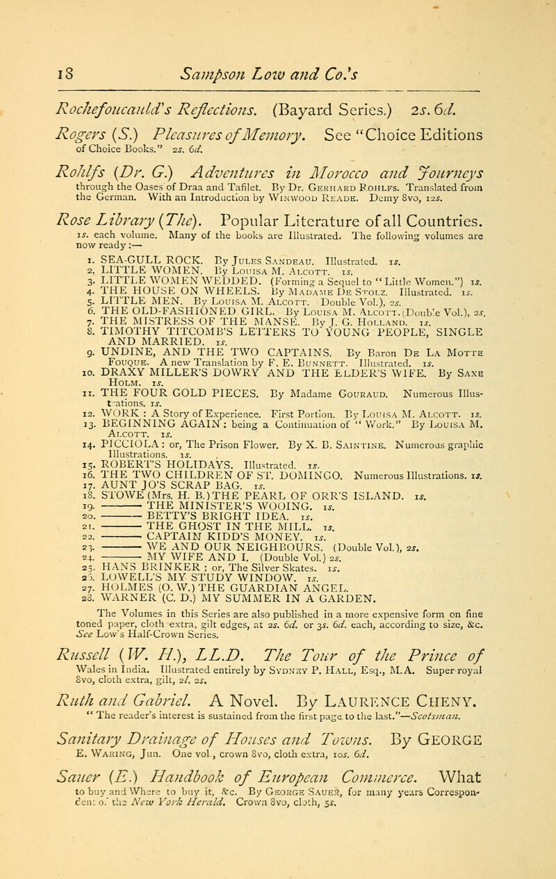 RochefoiicauUVs Reflections. (Bayard Series.) 2s. 6d. Rogers {S.) Pleasures of Me^nory. See Choice Editions of Choice Books. zs. 6d. RoJilfs {Dr. G.) Adventures in Morocco and Joiiriieys through the Oases of Draa and Tafilet. By Dr. Gerhard Rohlfs. Translated from the German. With an Introduction by Winwood Reade. Demy 8vo, 125. Rose Library {The). Popular Literature of all Countries. \s. each volume. Many of the books are Illustrated. The following volumes are now ready:— 1. SEA-GULL ROCK. By Jules Sandeau. Illustrated, xs. 2. LITTLE WOMEN. By Louisa M. Alcott. xs. 3. LITTLE WOMEN WEDDED. (Forming a Sequel to Little Women.) u. 4. THE HOUSE ON WHEELS. By Madame De Stolz. Illustrated, i^. 5. LITTLE MEN. By Louisa M. Alcott. -Double Vol.), -zs. 6. THE OLD-FASHIONED GIRL. By Louisa M. Alcott. (Double Vol.), ■zs. 7. THE MISTRESS OF THE MANSE. By J. G. Holland, u. 8. TIMOTHY TITCOMB'S LEITERS TO YOUNG PEOPLE, SINGLE AND MARRIED, ts. 9. UNDINE, AND THE TWO CAPTAINS. By Baron De La Motte Fouque. a new Translation by F. E. Bunnett. Illustrated, xs. 10. DRAXY MILLER'S DOWRY AND THE ELDER'S WIFE. By Saxe Holm. xs. 11. THE FOUR GOLD PIECES. By Madame Gouraud. Numerous Illus- tations. xs. 12. WORK : A Story of E.xperience. First Portion. By Louisa M. Alcott. 15. 13. BEGINNING AGAIN : being a Continuation of  Work. By Louisa M. Alcott. xs. 14. PICCIOLA: or, The Prison Flower. By X. B. Saintine. Numerous graphic Illustrations. i.y. 15. ROBERT'S HOLIDAYS. Illustrated, xs. 16. THE TWO CHILDREN OF ST. DOMINGO. Numerous Illustrations, i*. 17. AUNT JO'S SCRAP BAG. i^. 18. STOWE{Mrs. H. B.)TH£ PEARL OF ORR'S ISLAND, xs. 19. THE MINISTER'S WOOING. i.y. 20. BETTY'S BRIGHT IDEA. i.?. 21. THE GHOST IN THE MILL. xs. 22. CAPTAIN KIDD'S MONEY, i^. 23. WE AND OUR NEIGHBOURS. (Double Vol.), 2j. 24. MY WIFE AND I. (Double Vol.) ^s. 25. HANS BRINKER ; or, The Silver Skates, xs. 25. LOWELL'S MY STUDY WINDOW, xs. 27. HOLMES (O. W.)THE GUARDIAN ANGEL. 28. WARNER (C. D.) MY SUMMER IN A GARDEN. The Volumes in this Series are also published in a more expensive form on fine toned paper, cloth extra, gilt edges, at is. 6d. or 35. 6d. each, according to size, &c. See Low's Half-Crown Series. Russell {W. H.), LL.D. The Tour of the Prince of Wales in India, Illustrated entirely by Svdn2Y P. Hall, Esq., M.A. Super-royal 8vo, cloth extra, gilt, 2/, 2.S. Ruth and Gabriel. A Novel. By LAURENCE Cheny.  The reader's interest is sustained from the lirst page to the last,—Scotsman. Sanitary Drainage of Houses and Toiuns. By George E. Waking, Jun. One vol., crown 8vo, cloth extra, 10s. 6d, Sauer {E.) Handbook of European Commerce. What to buy and Where to buy it, Szc. By George Sauer, for many years Correspon' den: o.' tlie New York Herald. Crown 8vo, cloth, 5^,