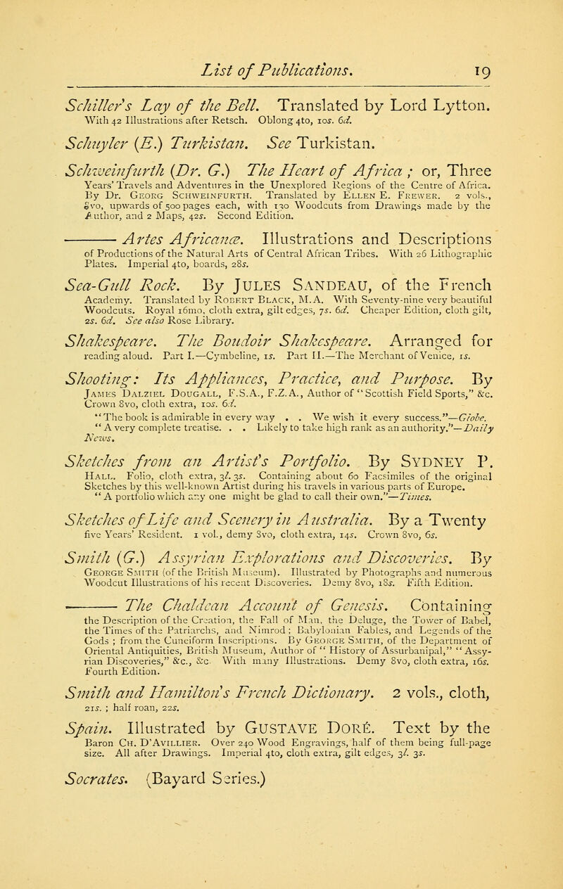 Schiller s Lay of the Bell. Translated by Lord Lytton. With 42 Illustrations after Retsch. Oblong 4to, 105^. ()d. Sclmyler {E.) Turkistan. See Turkistan. Schiueinfurth {Dr. G.) The Heart of Africa ; or, Three Years' Travels and Adventures in the Unexplored Regions of the Centre of Africa. By Dr. Georg Schweinfurth. Translated by Ellen E. Frewer. 2 vols., Svo, upwards of 500 pages each, with 130 Woodcuts from Drawings made by the /.uthor, and 2 Maps, 42s-. Second Edition. Artes AfricancB. Illustrations and Descriptions of Productions of the Natural Arts of Central African Tribes. With 26 Lithographic Plates, Imperial 4to, boards, oZs. Sea-Gull Rock. By Jules Sandeau, of the French Academy. Translated by Rodkrt Black, M. A. With Seventy-nine very beautiful Woodcuts, Royal i6mo, cloth extra, gilt edges, js. 6d. Cheaper Edition, cloth giit, 2^. 6d. See also Rose Library. Shakespeare. The Boudoir Shakespeare. Arranged for reading aloud. Part I.—Cymbeline, \s. Part II.—The Merchant of Venice, is. Shooting: Its Appliances, Practice, and Purpose. By Jamks Dalziel Dougall, F.S.a., F.Z. A., Author of Scottish Field Sports, &c. Crown 8vo, cloth extra, 10s. 6d. The book is admirable in every way . . We wish it every success.—G/ohe.  A very complete treatise. , . Likely to take high rank as an authority,—Z?<7//j^ NeT.vs, Sketches front an Artisfs Portfolio. By Sydney P. Hall. Folio, cloth extra, 3/. 35. Containing about 60 Facsimiles of the original Sketches by this v.'ell-known Artist during his travels in various parts of Europe. A portfolio which ar.y one might be glad to call their own.—Times. Sketches of Life and Scenery in Atistralia. By a Twenty five Years' Resident, i vol., demy Svo, cloth extra, 14.?. Crown Svo, 6s. Smith {G.) Assyrian Explorations and. Discoveries. By George Smith (of the British Museum). Illustrated by Photographs and numerous Woodcut Illustrations of his recent Discoveries. Demy Svo, iSj. Fifth Edition. • TJie ChaJdcan Account of Genesis. Containing the Description of the Creation, tlie Fall of Man, the Deluge, the Tower of Babel, the Times of the Patriarchs, and Nimrod ; Babylonian Fables, and Legends of the Gods ; fj-om the Cuneiform Inscriptions. By George S.mith, of the Department of Oriental Antiquities, British Museum, Author of  History of Assurbanipal, Assy- rian Discoveries, &c., &c. With many Illustrations. Demy Svo, cloth extra, i6j. Fourth Edition. Smith and Hamilton's French Dictionary. 2 vols., cloth, 2.JS. ; half roan, :z2s, Spain. Illustrated by GUSTAVE DORfi. Text by the Baron Ch. D'Avillier. Over 240 Wood Engravings, half of them being full-page size. All after Drawings. Imperial 410, cloth extra, gilt edge.s, 3/. 3.?. Socrates. (Bayard Series,)