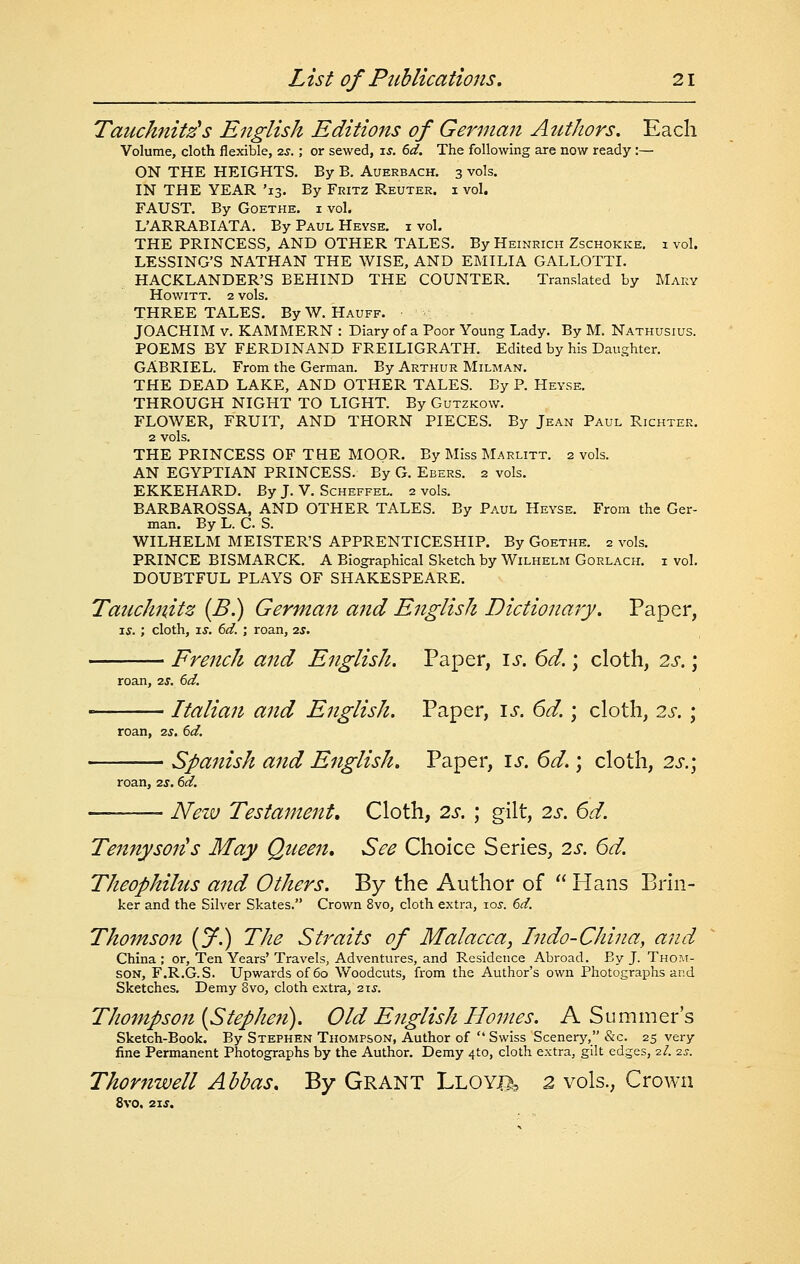 Tauchnitz's English Editions of German Authors, Each Volume, cloth flexible, 2J.; or sewed, \s. 6d. The following are now ready :— ON THE HEIGHTS. By B. Auerbach. 3 vols. IN THE YEAR '13. By Fritz Reuter. i vol. FAUST. By Goethe, i vol. L'ARRABIATA. By Paul Heyse, i vol. THE PRINCESS, AND OTHER TALES. By Heinrich Zschokke. 1 vol. LESSING'S NATHAN THE WISE, AND EMILIA GALLOTTI. HACKLANDER'S BEHIND THE COUNTER. Translated by JMary HOWITT. 2 vols. THREE TALES. ByW. Hauff. JOACHIM V. KAMMERN : Diary of a Poor Young Lady. By M. Nathusius. POEMS BY FERDINAND FREILIGRATH. Edited by his Daughter. GABRIEL. From the German. By Arthur Milman. THE DEAD LAKE, AND OTHER TALES. By P. Heyse. THROUGH NIGHT TO LIGHT. By Gutzkow. FLOWER, FRUIT, AND THORN PIECES. By Jean Paul Richter. 2 vols. THE PRINCESS OF THE MOOR. By Miss Marlitt. 2 vols. AN EGYPTIAN PRINCESS. By G. Ebers. 2 vols. EKKEHARD. By J. V. Scheffel. 2 vols. BARBAROSSA, AND OTHER TALES. By Paul Heyse. From the Ger- man. By L. C. S. WILHELM MEISTER'S APPRENTICESHIP. By Goethe. 2 vols. PRINCE BISMARCK. A Biographical Sketch by Wilhelm Gorlach. i vol. DOUBTFUL PLAYS OF SHAKESPEARE. Tauchnitz {B.) German and English Dictionary. Paper, T.S. ; cloth, IS. 6d. ; roan, 2s, roan, zs. 6d. French and English. Paper, \s. 6d.; cloth, 2s.; roan, zs, 6d. Italian and English. Paper, is. 6d.; cloth, 2s. ; Spanish and English, Paper, is. 6d.; cloth, 2s.; roan, 2s. td. Nezv Testament, Cloth, 2s. ; gilt, 2s. 6d. Tennj/son's May Queen, See Choice Series, 2s. 6d. Theophilus and Others. By the Author of  Hans Brin- ker and the Silver Skates. Crown 8vo, cloth extra, -los. 6d. Thomson {jf.) The Straits of Malacca, Indo-China, and China ; or, Ten Years' Travels, Adventures, and Residence Abroad. By J. Thom- son, F.R.G.S. Upwards of 60 Woodcuts, from the Author's own Photographs and Sketches. Demy 8vo, cloth extra, 21J. Thompson [Stephe?t). Old English Hojues. A Summer's Sketch-Book. By Stephen Thompson, Author of  Swiss Scenery, &c. 25 very fine Permanent Photographs by the Author. Demy 410, cloth extra, gilt edges, 2/. ■zs. Thornwell Abbas, By GRANT Lloy^, 2 vols., Crown 8vo. 2\s.