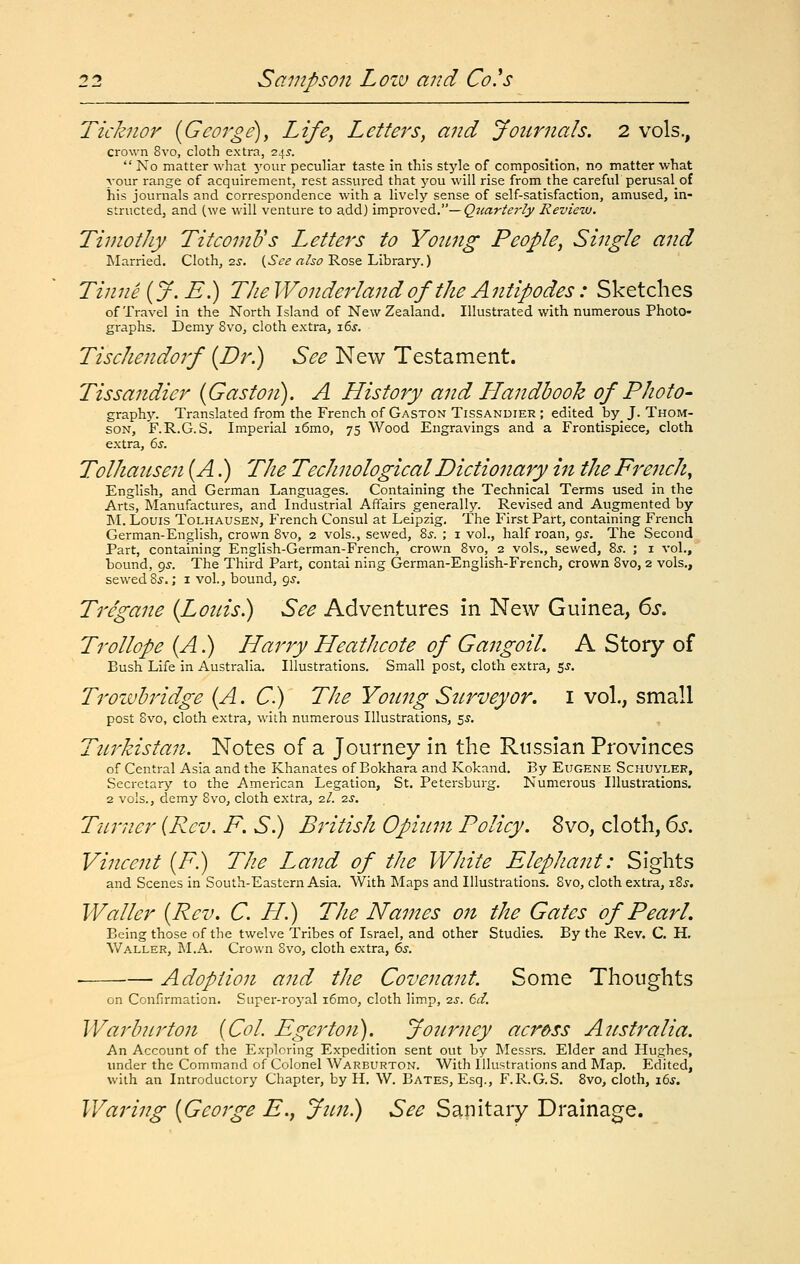 licknor [George)^ Life, Letters, and Journals. 2 vols., crown 8vo, cloth extra, 245.  No matter what your peculiar taste in this style of composition, no matter what your range of acquirement, rest assured that you will rise from the careful perusal_of his journals and correspondence with a lively sense of self-satisfaction, amused, in- structed, and (we will venture to add) xm-^xo^Q^. — Q^carterly Review. Timothy TitcomVs Letters to Young People, Single and Married. Cloth, 2^. {,See also Rose Library.) Tinne {J.E.) TheWonderland of the Antipodes: Sketches of Travel in the North Island of New Zealand. Illustrated with numerous Photo- graphs. Demy 8vo, cloth extra, i6j. Tischendorf {Dr.) See New Testament. Tissandier {Gaston). A History and Handbook of Photo- graphy. Translated from the French of Gaston Tissandier ; edited _by_ J. Thom- son, F.R.G.S. Imperial i6mo, 75 Wood Engravings and a Frontispiece, cloth extra, 6j. Tolhausen {A.) The Technological Dictionary in the French ^ English, and German Languages. Containing the Technical Terms used in the Arts, Manufactures, and Industrial Affairs generally. Revised and Augmented by ]M. Louis Tolhausen, French Consul at Leipzig, The First Part, containing French German-English, crown 8vo, 2 vols., sewed, 8j. ; i vol., half roan, 95. The Second Part, containing English-German-French, crown 8vo, 2 vols., sewed, 8^. ; i vol., bound, gs. The Third Part, cental ning German-English-French, crown 8vo, 2 vols., sewed 8.S-.; i vol., bound, <js. Tregane {Louis) See Adventures in New Guinea, 6s, Trollope {A.) Harry Heathcote of Gangoil. A Story of Bush Life in Australia. Illustrations. Small post, cloth extra, 5^. Trozvhridge {A. C) The Young Surveyor, i vol., small post Svo, cloth extra, with numerous Illustrations, ^s. Turkistan. Notes of a Journey in the Russian Provinces of Central Asia and the Khanates of Bokhara and Kokand. By Eugene Schuyler, Secretary to the American Legation, St. Petersburg. Numerous Illustrations. 2 vols., demy Svo, cloth extra, 2/. is. Turner {Rev. F. S.) British Opium Policy. Svo, cloth, 6s. Vincent {F.) The Land of the White Elephant: Sights and Scenes in South-Eastern Asia. With Maps and Illustrations. Svo, cloth extra, \Zs. Waller {Rev. C. H.) The Names on the Gates of Pearl. Being those of the twelve Tribes of Israel, and other Studies. By the Rev. C. H, Waller, M.A. Crown Svo, cloth extra, 6s. Adoption and the Covenant. Some Thoughts on Confirmation. Super-royal i6mo, cloth limp, is. 6d. Warb?irt07t {Col. Egerton). Journey across Australia. An Account of the Exploring Expedition sent out by Messrs. Elder and Hughes, under the Command of Colonel Warburton. With Illustrations and Map. Edited, with an Introductory Chapter, by H. W. Bates, Esq., F.R.G.S. Svo, cloth, i6j. Waring {George E., Jun) See Sanitary Drainage.