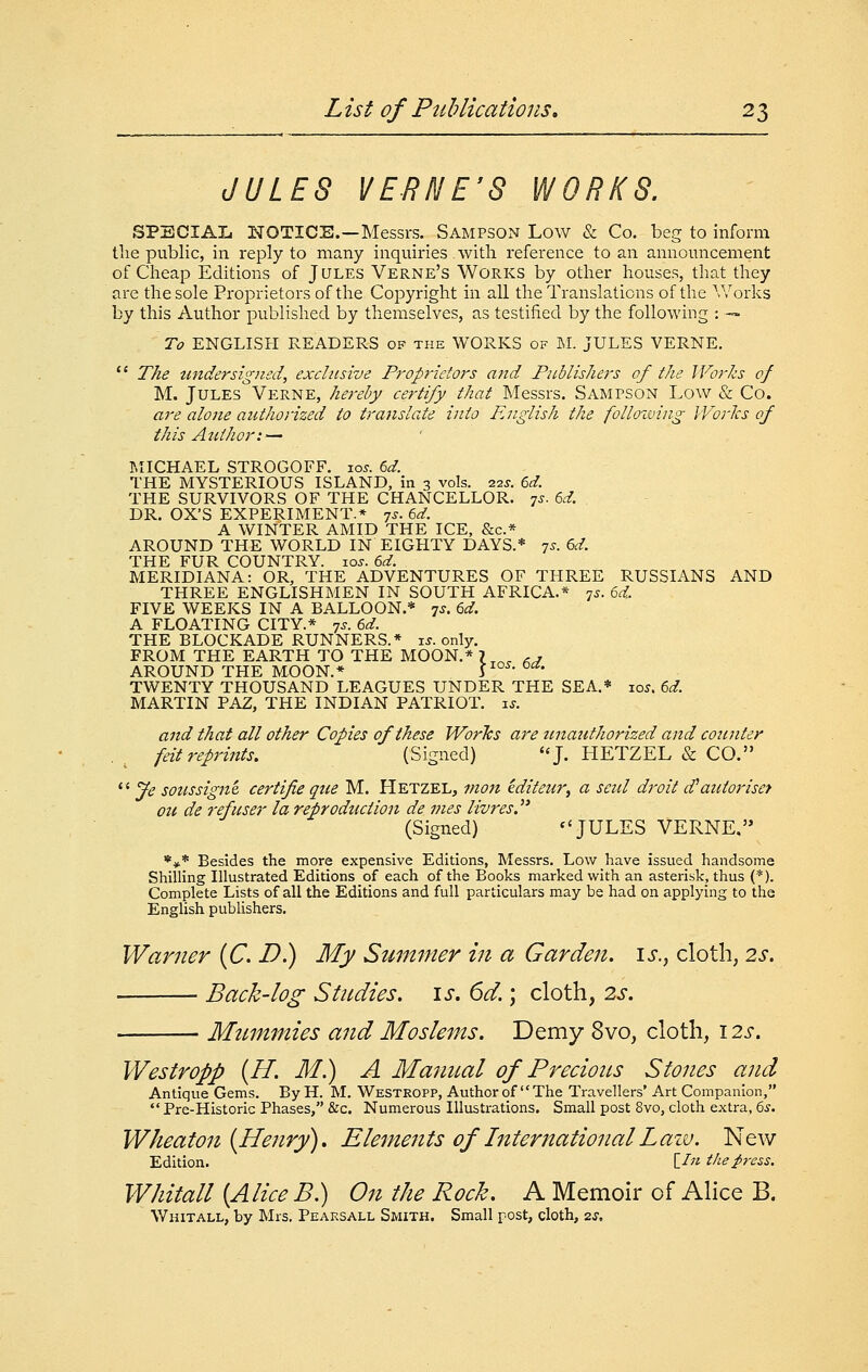 JULES VERNE'S WORKS. SPECIAL NOTICE.—Messrs. Sampson Low & Co. beg to inforna the public, in reply to many inquiries with reference to an announcement of Cheap Editions of Jules Verne's Works by other houses, that they are the sole Proprietors of the Copyright in all the Translations of the Works by this Author published by themselves, as testified by the following : — To ENGLISH READERS of the WORKS of M. JULES VERNE. *' The undersigned, exclusive Proprietors and Publishers of the Works of M. Jules Verne, hereby certify that Messrs. Sampson Low & Co. are alone authorized to translate into English the folloiving WorJcs of this Author: — MICHAEL STROGOFF. xos. 6d. THE MYSTERIOUS ISLAND, in 3 vols. 22J. 6d. THE SURVIVORS OF THE CHANCELLOR, ^s. 6d. DR. OX'S EXPERIMENT.* 7^. 6d. A WINTER AMID THE ICE, &c.* AROUND THE WORLD IN EIGHTY DAYS.* 7^- 6^^- THE FUR COUNTRY. 10s. 6d. MERIDIANA: OR, THE ADVENTURES OF THREE RUSSIANS AND THREE ENGLISHMEN IN SOUTH AFRICA.* 75. 6d.. FIVE WEEKS IN A BALLOON.* 7^. 6d. A FLOATING CITY.* 7s. 6d. THE BLOCKADE RUNNERS.* u. only. FROM THE EARTH TO THE MOON.* 7 ^^ ., AROUND THE MOON.* r°^- ^'^' TWENTY THOUSAND LEAGUES UNDER THE SEA.* loj. 6^. MARTIN PAZ, THE INDIAN PATRIOT, is. and that all other Copies of these WorTcs are tmaufhorized and counter feit reprints. (Signed) ''J. HETZEL & CO. *' Je soussigni certifie que M. Hetzel, mon iditeur^ a seul droit d^autoriset ou de refuser la reprodticiion de mes livres.' (Signed) ''JULES VERNE. *♦* Besides the more expensive Editions, Messrs. Low have issued handsome Shilling Illustrated Editions of each of the Books marked with an asterisk, thus (*). Complete Lists of all the Editions and full particulars may be had on applying to the Enghsh publishers. Warner (C. D.) My Summer in a Garden, i^., cloth; 2s. Back-log Stndies. \s. 6d.; cloth, 2s. Mummies and Moslems. Demy 8vo, cloth, 12s. Westropp {H. M.) A Manual of Precious Stones and Antique Gems. By H. M. Westropp, Author of The Travellers' Art Companion, *' Pre-Historic Phases, &c. Numerous Illustrations. Small post 8vo, cloth extra, 6.y. Wheaton {Henry), Elemeiits of International Lazv. New Edition. [/« the press. Whitall [Alice B.) On the Rock. A Memoir of Alice B. Whitall, by Mrs. Peaksall Smith. Small post, cloth, 7.s,