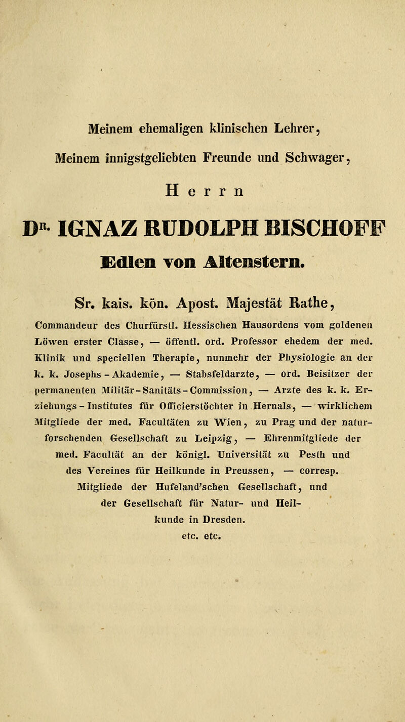 Meinem ehemaligen klinischen Lehrer, Meinem innigstgeliebten Freunde und Schwager, Herrn D« IGNAZ RUDOLPH BISCHOFF Kdlen Ton Altenstern. Sr. kais. kön. Apost. Majestät Rathe, Comniandeur des Churfürstl. Hessischen Hausordens vom goldenen Löwen erster Classe, — öffentl. ord. Professor ehedem der med. Klinik und speciellen Therapie, nunmehr der Physiologie an der k. k. Josephs - Akademie, — Stahsfeldarzte, — ord. Beisitzer der permanenten Militär-Sanitäts-Commission, — Arzte des k. k. Er- ziehungs - Institutes für Oflficierstöchter in Hernais, — wirklichem Mitgliede der med. Facultäten zu Wien, zu Prag und der natur- forschenden Gesellschaft zu Leipzig, — Ehrenmitgliede der med. Facultät an der königl. Universität zu Pesth und des Vereines für Heilkunde in Preussen, — corresp. Mitgliede der Hufeland'schen Gesellschaft, und der Gesellschaft für Natur- und Heil- kunde in Dresden, etc. etc.