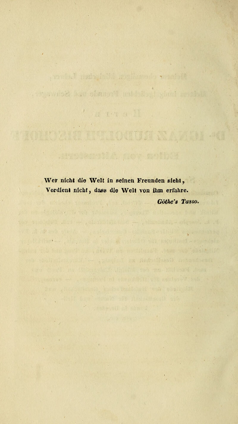 Wer nicht die Welt in seinen Freunden ßieht, Verdient nicht, daes die Welt von ihm erfahre. GiHhe'a Tasso.