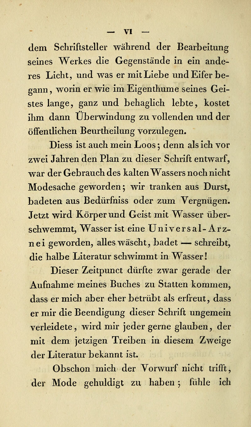 «.vi- elem Schriftsteller während der Bearbeitung seines Werkes die Gegenstände in ein ande- res Licht, und was er mit Liebe und Eifer be- gann , worin er wie im Eigenthume seines Gei- stes lange, ganz und behaglich lebte, kostet ihm dann Überwindung zu vollenden und der öffentlichen Beurtheilung vorzulegen. Diess ist auch mein Loos *, denn als Ich vor zwei Jahren den Plan zu dieser Schrift entwarf, war der Gebrauch des kalten Wassers noch nicht Modesache geworden; wir tranken aus Durst, badeten aus Bedürfniss oder zum Vergnügen. Jetzt wird Körper und Geist mit Wasser über- schwemmt, Wasser ist eine Universal-Arz- nei geworden, alles wäscht, badet — schreibt, die halbe Literatur schwimmt in Wasser! Dieser Zeitpunct dürfte zwar gerade der Aufnahme meines Buches zu Statten kommen, dass er mich aber eher betrübt als erfreut, dass er mir die Beendigung dieser Schrift ungemein verleidete, wird mir jeder gerne glauben, der mit dem jetzigen Treiben in diesem Zweige der Literatur bekannt ist. Obschon mich der Vorwurf nicht trifft, der Mode gehuldigt zu haben; fühle ich