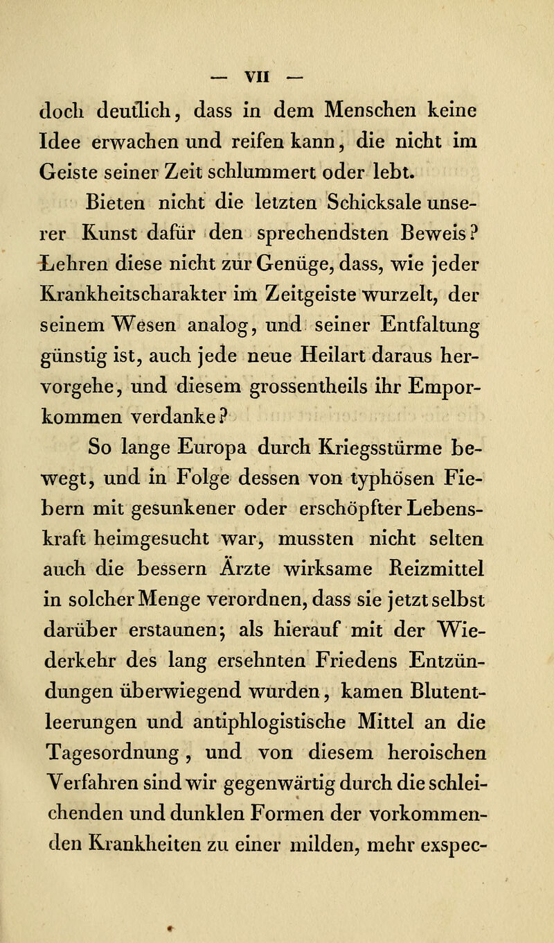 doch deutlich, dass in dem Menschen keine Idee erwachen und reifen kann, die nicht im Geiste seiner Zeit schlummert oder lebt. Bieten nicht die letzten Schicksale unse- rer Kunst dafür den sprechendsten Beweis? Lehren diese nicht zur Genüge, dass, wie jeder Rrankheitscharakter im Zeitgeiste wurzelt, der seinem Wesen analog, und seiner Entfaltung günstig ist, auch jede neue Heilart daraus her- vorgehe, und diesem grossentheils ihr Empor- kommen verdanke? So lange Europa durch Kriegsstürme be- wegt, und in Folge dessen von typhösen Fie- bern mit gesunkener oder erschöpfter Lebens- kraft heimgesucht war, mussten nicht selten auch die bessern Arzte wirksame Reizmittel in solcher Menge verordnen, dass sie jetzt selbst darüber erstaunen; als hierauf mit der Wie- derkehr des lang ersehnten Friedens Entzün- dungen überwiegend wurden, kamen Blutent- leerungen und antiphlogistische Mittel an die Tagesordnung, und von diesem heroischen Verfahren sind wir gegenwärtig durch die schlei- chenden und dunklen Formen der vorkommen- den Krankheiten zu einer milden, mehr exspec-