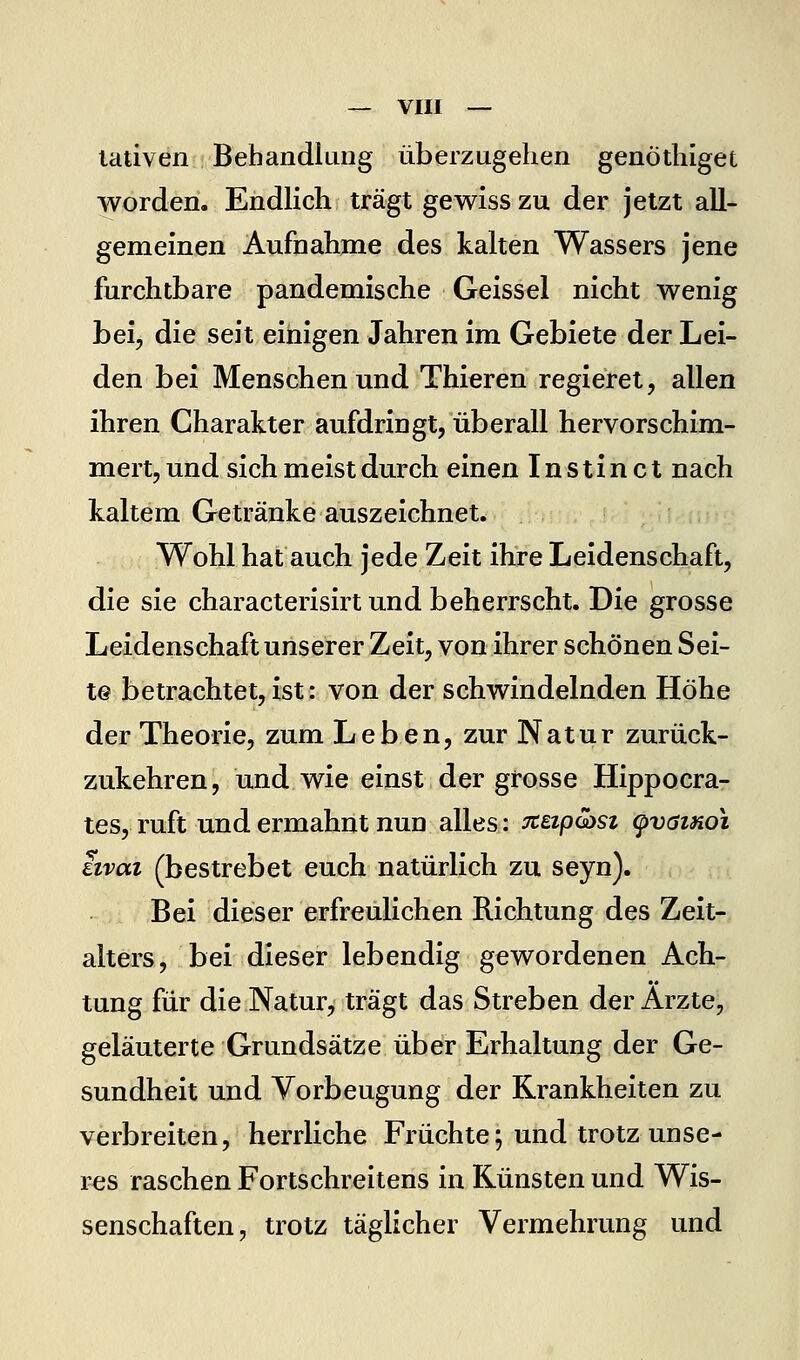 lativen Behandlung überzugehen genöthiget worden. Endlich trägt gewiss zu der jetzt all- gemeinen Aufnahme des kalten Wassers jene furchtbare pandemische Geissei nicht wenig bei, die seit einigen Jahren im Gebiete der Lei- den bei Menschen und Thieren regieret, allen ihren Charakter aufdringt, überall hervorschim- mert, und sich meist durch einen Inst inet nach kaltem Getränke auszeichnet. Wohl hat auch jede Zeit ihre Leidenschaft, die sie characterisirt und beherrscht. Die grosse Leidenschaft unserer Zeit, von ihrer schönen Sei- te betrachtet,ist: von der schwindelnden Höhe der Theorie, zum Leben, zur Natur zurück- zukehren, und wie einst der grosse Hippocra- tes, ruft und ermahnt nun alles: Tceipcast ^vöihoi iivoLi (bestrebet euch natürlich zu seyn). Bei dieser erfreulichen Richtung des Zeit- alters, bei dieser lebendig gewordenen Ach- tung für die Natur, trägt das Streben der Arzte, geläuterte Grundsätze über Erhaltung der Ge- sundheit und Vorbeugung der Krankheiten zu verbreiten, herrliche Früchte; und trotz unse- i^s raschen Fortschreitens in Künsten und Wis- senschaften, trotz täglicher Vermehrung und