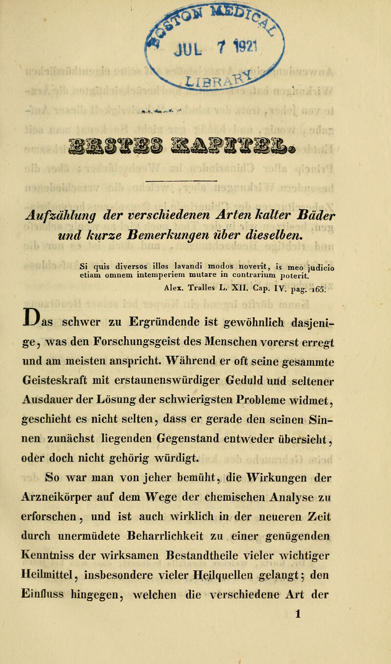 Aufzählung der verschiedenen Arten kalter Bäder und kurze Bemerkungen über dieselben, Si quis diversos illos lavandi modos noverit, is meo judicio etiam omnem intemperiem mutare in contrarium poterit. Alex. Tralles L. XII. Cap. IV. pag. i65. J-/as schwer zu Ergründende ist gewöhnlich dasjeni- ge j was den Forschungsgeist des Menschen vorerst erregt und am meisten anspricht. Während er oft seine gesammte Geisteskraft mit erstaunenswürdiger Geduld und seltener Ausdauer der Lösung der schwierigsten Probleme widmet, geschieht es nicht selten, dass er gerade den seinen Sin- nen zunächst liegenden Gegenstand entweder übersieht, oder doch nicht gehörig würdigt. So war man von jeher bemüht, die Wirkungen der Arzneikörper auf dem Wege der chemischen Analj^se zu erforschen, und ist auch wirklich in der neueren Zeit durch unermüdete Beharrlichkeit zu einer genügenden Kenntniss der wirksamen Bestandtheile vieler wichtiger Heilmittel, insbesondere vieler Heilquellen gelangt f den Einfluss hingegen, welchen die verschiedene Art der