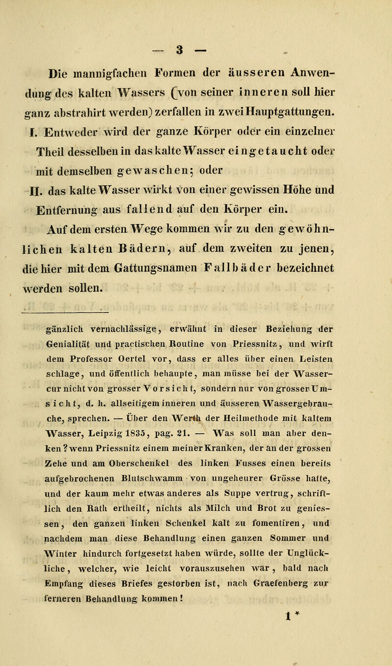 Die mannigfachen Formen der äusseren Anwen- dung des kalten Wassers (yon seiner inneren soll hier ganz abstrahirt Averden) zerfallen in zwei Hauptgattungen. I. Entweder wii'd der ganze Körper oder ein einzelner Theil desselben in das kalte Wasser eingetaucht oder mit demselben gewaschen; oder Bf. das kalte Wasser wbkt von einer gewissen Höhe und Entfernung aus fallend auf den Körper ein. Auf dem ersten Wege kommen wir zu den gew^öhn- lichen kalten Bädern, auf dem zweiten zu jenen, die hier mit dem Gattungsnamen Fallbäder bezeichnet werden sollen. gänzlich vernachlässige, erwähnt in dieser Beziehung der Genialität und practischen Routine von Priessnitz, und Avirft dem Professor Oertel vor, dass er alles üljer einen Leisten schlage, und öffentlich behaupte, man müsse bei der Wasser- cur nicht von grosser Vorsieh t, sondern nur von grosser Um- sicht, d. h. allseitigem inneren und äusseren Wassergebrau- che, sprechen. — Über den Wertli der Heilmethode mit kaltem Wasser, Leipzig 1835, pag. 21. — Was soll man aber den- ken ? wenn Priessnitz einem meiner Kranken, der an der grossen Zehe lind am Oberschenkel des linken Fusses einen bereits aufgebrochenen Blutschwamm von ungeheurer Grösse hatte, und der kaum melir etwas anderes als Suppe vertrug, schrift- lich den Rath ertheilt, nichts als Milch und Brot zu genies- sen, den ganzen linken Schenkel kalt zu fomentii-en, und nachdem man diese Behandlung einen ganzen Sommer und Winter hindurch fortgesetzt haben würde, sollte der Unglück- liche , welcher, wie leicht vorauszusehen war, bald nach Empfang dieses Briefes gestorben ist, nach Graefenberg zur ferneren Beliandlitng kommen!