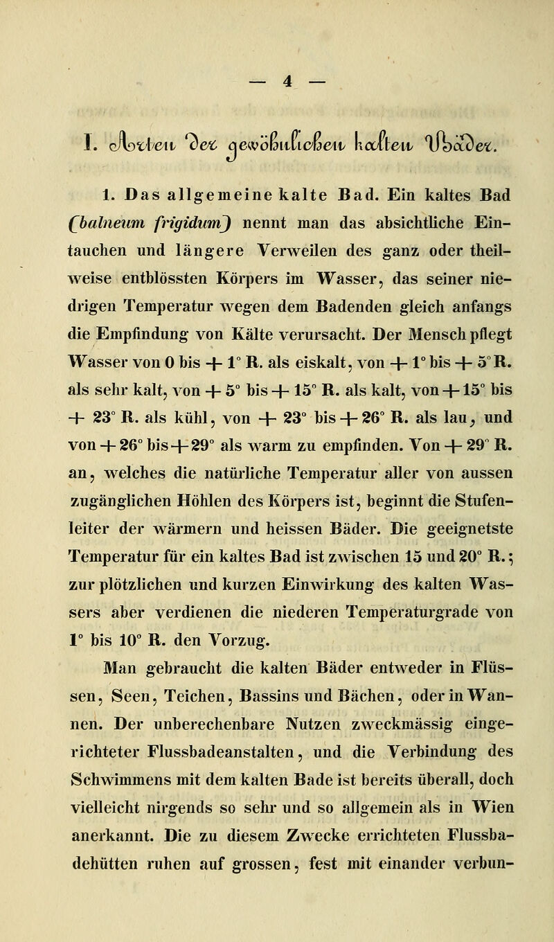 1. G/VoUe^it ve^ äewömilicwen/ kctlten/ llbcu) &c. 1. Das allgemeine kalte Bad. Ein kaltes Bad (l>alneum frigidumj nennt man das absichtliche Ein- tauchen und längere Verweilen des ganz oder theil- weise entblössten Körpers im Wasser, das seiner nie- drigen Temperatur wegen dem Badenden gleich anfangs die Empfindung von Kälte verursacht. Der Mensch pflegt Wasser von 0 bis + 1° R. als eiskalt, von + 1° bis + 5°R. als sehr kalt, von + 5° bis + 15 B. als kalt, von +13 bis + 23 R. als kühl, von + 23° bis+ 26 R. als lau^ und von -f 26° bis+ 29° als warm zu empfinden. Von + 29 R. an, welches die natürliche Temperatur aller von aussen zugänglichen Höhlen des Körpers ist, beginnt die Stufen- leiter der wärmern und heissen Bäder. Die geeignetste Temperatur für ein kaltes Bad ist zwischen 15 und 20° R. ^ zur plötzlichen und kurzen Einwirkung des kalten Was- sers aber verdienen die niederen Temperaturgrade von 1° bis 10° R. den Vorzug. Man gebraucht die kalten Bäder entweder in Flüs- sen, Seen, Teichen, Bassins und Bächen, oder in Wan- nen. Der unberechenbare Nutzen zweckmässig einge- richteter Flussbadeanstalten, und die Verbindung des Schwimmens mit dem kalten Bade ist bereits überall, doch vielleicht nirgends so sehr und so allgemein als in Wien anerkannt. Die zu diesem Zwecke errichteten Flussba- dehütten ruhen auf grossen, fest mit einander verbun-