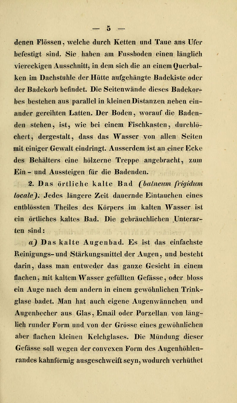 denen Flössen, welche durch Ketten und Taue ans Ufer befestigt sind. Sie haben am Fussboden einen länglich viereckigen Ausschnitt, in dem sich die an einem Querbal- ken im Dachstuhle der Hütte aufgehängte Badekiste oder der Badekorb befindet. Die Seitenwände dieses Badekor- bes bestehen aus parallel in kleinen Distanzen neben ein- ander gereihten Latten. Der Boden, worauf die Baden- den stehen, ist, wie bei einem Fischkasten, durchlö- cheit, dergestalt, dass das Wasser von allen Seiten mit einiger Gewalt eindringt. Ausserdem ist an einer Ecke des Behälters eine hölzerne Treppe angebracht, zum Ein- und Aussteigen für die Badenden. 2. Das örtliche kalte Bad Qbalneivm frigidum localej. Jedes längere Zeit dauernde Eintauchen eines entblössten Theües des Körpers im kalten Wasser ist ein örtliches kaltes Bad. Die gebräuchlichen Unterar- ten sind: a) Das kalte Augenbad. Es ist das einfachste Reinigungs-und Stärkungsmittel der Augen, und besteht darin, dass man entweder das ganze Gesicht in einem flachen, mit kaltem Wasser gefüllten Gefässe, oder bloss ein Auge nach dem andern in einem gewöhnlichen Trink- glase badet. Man hat auch eigene Augenwännchen und Augenbecher aus Glas, Email oder Porzellan von läng- lich runder Form und von der Grösse eines gewöhnlichen aber flachen kleinen Kelchglases. Die Mündung dieser Gefässe soll wegen der convexen Form des Augenhöhlen- randes kahnförmig ausgeschweift seyn, wodurch verhüthet