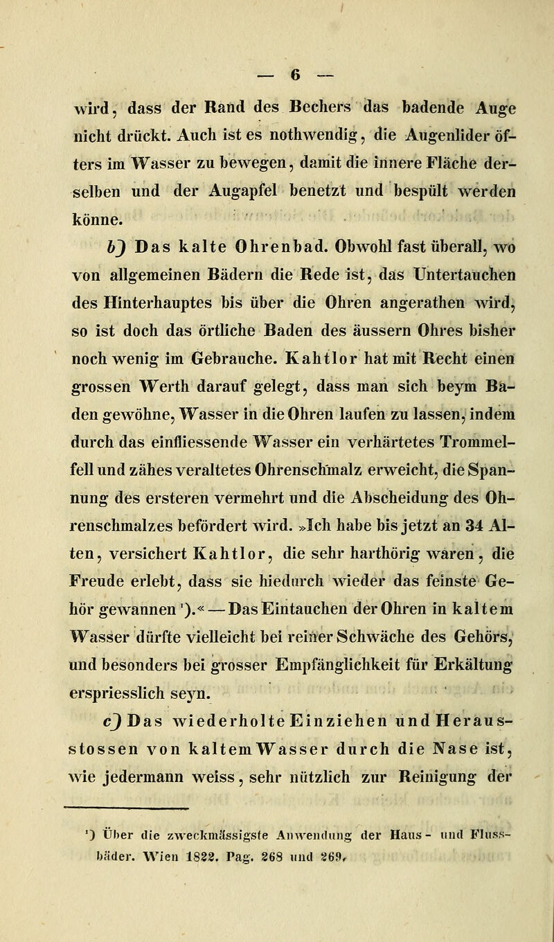 wird, dass der Rand des Bechers das badende Auge nicht drückt. Auch ist es nothwendig, die Augenlider öf- ters im Wasser zu bewegen, damit die innere Fläche der- selben und der Augapfel benetzt und bespült werden könne. bj Das kalte Ohrenbad. Obwohl fast überall, wo von allgemeinen Bädern die Redeist, das Untertauchen des Hinterhauptes bis über die Ohren angerathen ^vird, so ist doch das örtliche Baden des äussern Ohres bisher noch wenig im Gebrauche. Kahtlor hat mit Recht einen grossen Werth darauf gelegt, dass man sich beym Ba- den gewöhne, Wasser in die Ohren laufen zu lassen, indem durch das einfliessende Wasser ein verhärtetes Trommel- fell und zähes veraltetes Ohrenschmalz erweicht, die Span- nung des ersteren vermehrt und die Abscheidung des Oh- renschmalzes befördert wird. »Ich habe bis jetzt an 34 Al- ten, versichert Kahtlor, die sehr harthörig waren , die Freude erlebt, dass sie hiediirch wieder das feinste Ge- hör gewannen').« — Das Eintauchen der Ohren in kaltem Wasser dürfte vielleicht bei reiner Schwäche des Gehörs, und besonders bei grosser Empfänglichkeit für Erkältung erspriesslich seyn. cJDas wiederholte Einziehen undHeraus- stossen von kaltemWasser durch die Nase ist, wie jedermann weiss, sehr nützlich zur Reinigung der ') Über die zweckmässigsfe AiiAveiulung der Haus - und Flus.s- bäder. Wien 1823. Paa. 268 und 26Pr