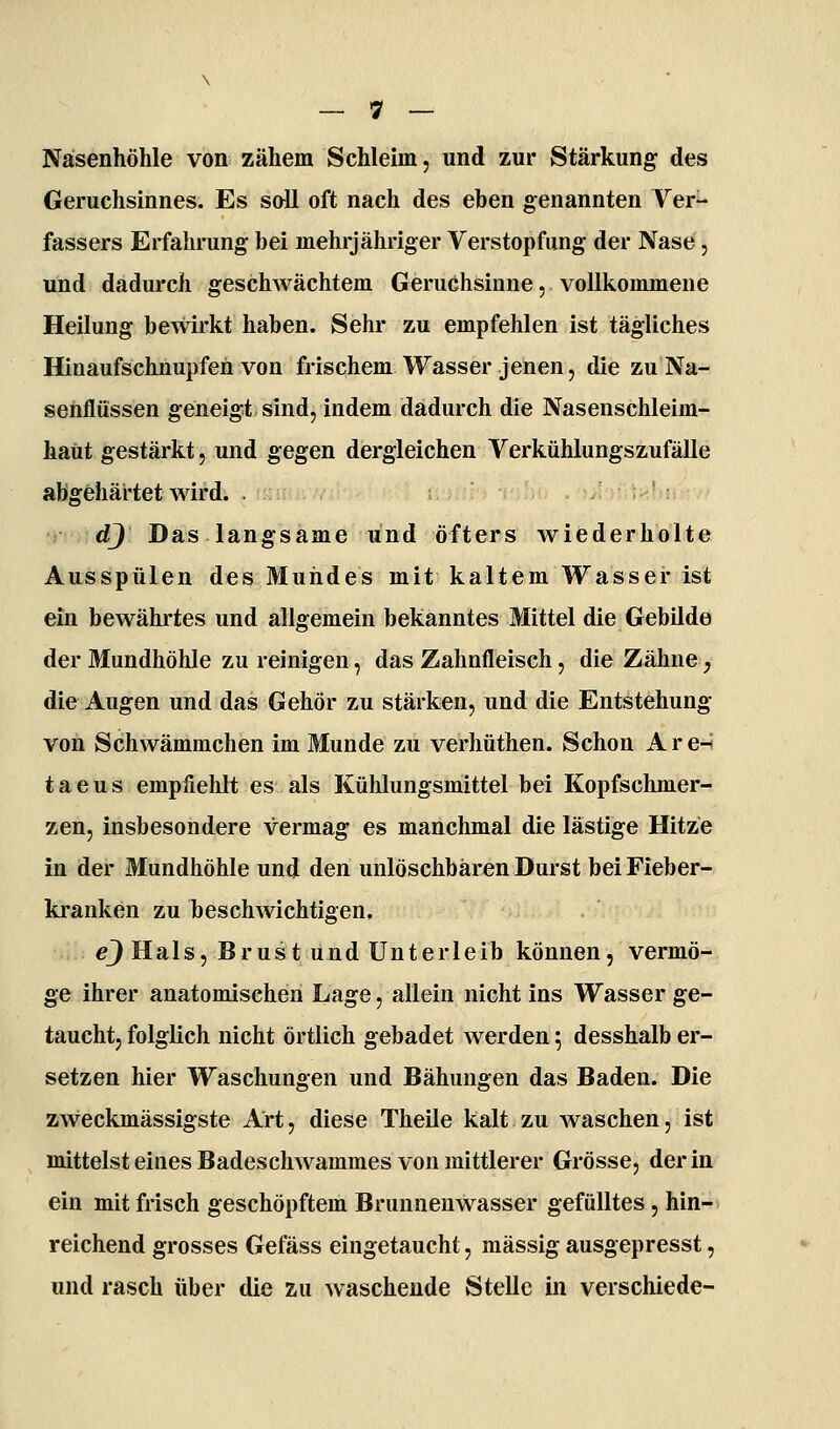 Nasenhöhle von zähem Schleim, und zur Stärkung des Geruchsinnes. Es soll oft nach des eben genannten Ver- fassers Erfalu'ung bei mehrjähriger Verstopfung der Nase, und dadurch geschwächtem Geruchsinne, vollkommene Heilung bewirkt haben. Sehr zu empfehlen ist tägliches Hinaufschnupfen von frischem Wasser jenen, die zu Na- sehflüssen geneigt sind, indem dadurch die Nasenschleim- haüt gestärkt, und gegen dergleichen Verkühlungs zufalle abgehärtet wird. .rr-n;. V dj Das langsame und öfters wiederholte Ausspülen des Mundes mit kaltem Wasser ist ein bewährtes und allgemein bekanntes Mittel die Gebilde der Mundhöhle zu reinigen, das Zahnfleisch, die Zähne, die Augen und das Gehör zu stärken, und die Entstehung von Schwämmchen im Munde zu verhüthen. Schon A r e-< taeus empfiehlt es als Kühlungsmittel bei Kopfschmer- zen, insbesondere vermag es manchmal die lästige Hitze in der Mundhöhle und den unlöschbären Durst bei Fieber- kranken zu beschwichtigen. e_) Hals, Brust und Unterleib können, vermö- ge ihrer anatomischen Lage, allein nicht ins Wasser ge- taucht, folglich nicht örtlich gebadet werden 5 desshalb er- setzen hier Waschungen und Bähungen das Baden. Die zweckmässigste Art, diese Theile kalt zu waschen, ist mittelst eines Badeschwammes von mittlerer Grösse, der in ein mit frisch geschöpftem Brunnenwasser gefülltes , hin- reichend grosses Gefäss eingetaucht, massig ausgepresst, und rasch über die zu waschende Stelle in verschiede-