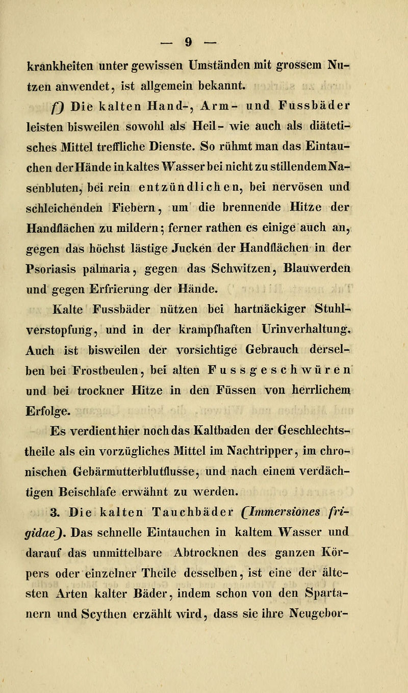 krankheiten unter gewissen Umständen mit grossem Nu- tzen anwendet, ist allgemein bekannt. 0 Die kalten Hand-, Arm- und Fussbäder leisten bisweilen sowohl als Heil- wie auch als diäteti- sches Mittel treffliche Dienste. So rühmt man das Eintau- chen der Hände in kaltes Wasser bei nicht zu stillendemNa- senbluten, bei rein entzündlichen, bei nervösen und schleichenden Fiebern, um die brennende Hitze der Handflächen zu mildern^ ferner rathen es einige auch an, gegen das höchst lästige Jucken der Handflächen in der Psoriasis palmaria, gegen das Schwitzen, Blauwerdeii und gegen Erfrierung der Hände. Kalte Fussbäder nützen bei hartnäckiger Stuhl- verstopfung, und in der krampfhaften Urinverhaltung, Auch ist bisweilen der vorsichtige Gebrauch dersel^ ben bei Frostbeulen, bei alten Fussgeschwüren und bei trockner Hitze in den Füssen von herrlichem Erfolge. Es verdient hier noch das Kaltbaden der Geschlechts- theile als ein vorzügliches Mittel im Nachtripper, im chro- nischen Gebärmutterblutflusse, und nach einem verdäch- tigen Beischlafe erwähnt zu werden. 3. Die kalten Tauchbäder (^Immersiones fri- gidae). Das schnelle Eintauchen in kaltem Wasser und darauf das unmittelbare Abtrocknen des ganzen Kör- pers oder einzelner Theile desselben, ist eine der älte- sten xVrten kalter Bäder, indem schon von den Sparta- nern und Scytlien erzählt wird, dass sie ihre Neugebor-