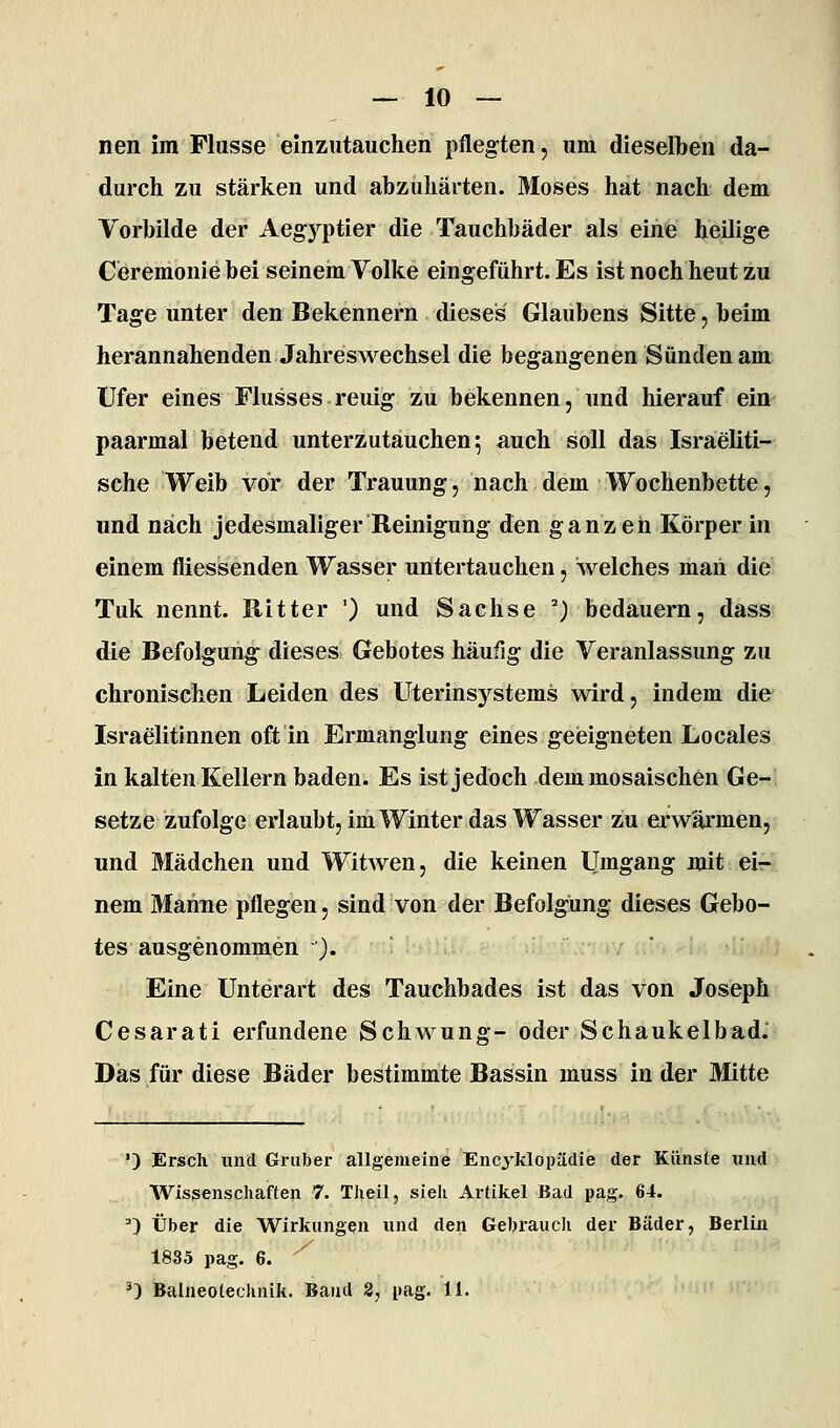 — Io- nen im Flusse einzutauchen pflegten, uni dieselben da- durch zu stärken und abzuhärten. Moses hat nach dem Vorbilde der Aegj'^ptier die Tauchbäder als eine heilige Ceremoniebei seinem Volke eingeführt. Es ist noch heut zu Tage unter den Bekennern dieses Glaubens Sitte, beim herannahenden Jahreswechsel die begangenen Sünden am Ufer eines Flusses reuig zu bekennen, und hierauf ein paarmal betend unterzutauchen; auch soll das Israeliti- sche VTeib vor der Trauung, nach dem Wochenbette, und nach jedesmaliger Reinigung den ganzen Körper in einem fliessenden Wasser untertauchen, welches maii die Tuk nennt. Ritter ') und Sachse ') bedauern, dass die Befolgung dieses Gebotes häufig die Veranlassung zu chronischen Leiden des Uterinsystems wird, indem die Israelitinnen oft in Ermanglung eines geieigneten Locales in kalten Kellern baden. Es ist jedoch dem mosaischen Ge- setze zufolge erlaubt, im Winter das Wasser zu ei'wärmen, und Mädchen und Witwen, die keinen Umgang mit ei- nem Mahne pflegen, sind von der Befolgung dieses Gebo- tes ausgenommen ). Eine Unterart des Tauchbades ist das von Joseph Cesarati erfundene Schwung- oder Schaukelbad.-: Das für diese Bäder bestimmte Bassin muss in der Mitte _hh , ') Ersch und Griiber allgemeine Encyklopüdie der Künste und Wissenschaften 7. Tlieil, sieh Artikel Bad pag. 64. ') Über die W^irkungen und den Gebrauch der Bäder, Berlin 1885 pag. 6. '^ ^3 Baineotechnik. Band 3, pag. 11.