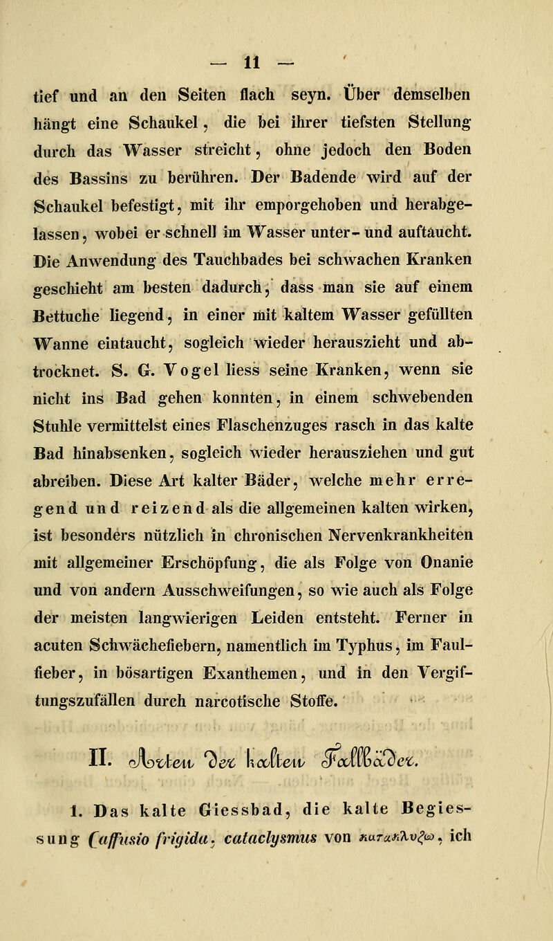 tief und an den Seiten flach seyn. Über demselben hängt eine Schaulcel, die bei ihrer tiefsten Stellung durch das Wasser streicht, ohne jedoch den Boden des Bassins zu berühren. Der Badende wird auf der Schaukel befestigt, mit ihr emporgehoben und herabge- lassen, wobei er schnell im Wasser unter-und auftaucht. Die Anwendung des Tauchbades bei schwachen Kranken geschieht am besten dadurch, dass man sie auf einem Bettuche liegend, in einer mit kaltem Wasser gefüllten Wanne eintaucht, sogleich wieder herauszieht und ab- trocknet. S. G. Vogel Hess seine Kranken, wenn sie nicht ins Bad gehen konnten, in einem schwebenden Stuhle vermittelst eines Flaschenzuges rasch in das kalte Bad hinabsenken, sogleich wieder herausziehen und gut abreiben. Diese Art kalter Bäder, welche mehr erre- ge n d u n d r e i z e n d als die allgemeinen kalten wirken, ist besonders nützlich in chronischen Nervenkrankheiten mit allgemeiner Erschöpfung, die als Folge von Onanie und von andern Ausschweifungen, so A\ie auch als Folge der meisten langwierigen Leiden entsteht. Ferner in acuten Schwächefiebern, namentlich im Typhus, im Faul- fieber, in bösartigen Exanthemen, und in den Vergif- timgszufällen durch narcotische Stoffe. II. JyDZ'h&w ^ex, Vcdkcvv ^culvüaxie'C. 1. Das kalte Giessbad, die kalte Begies- sung Caffusio fvigida. cataclysmus von KaTan%v^uo. ich