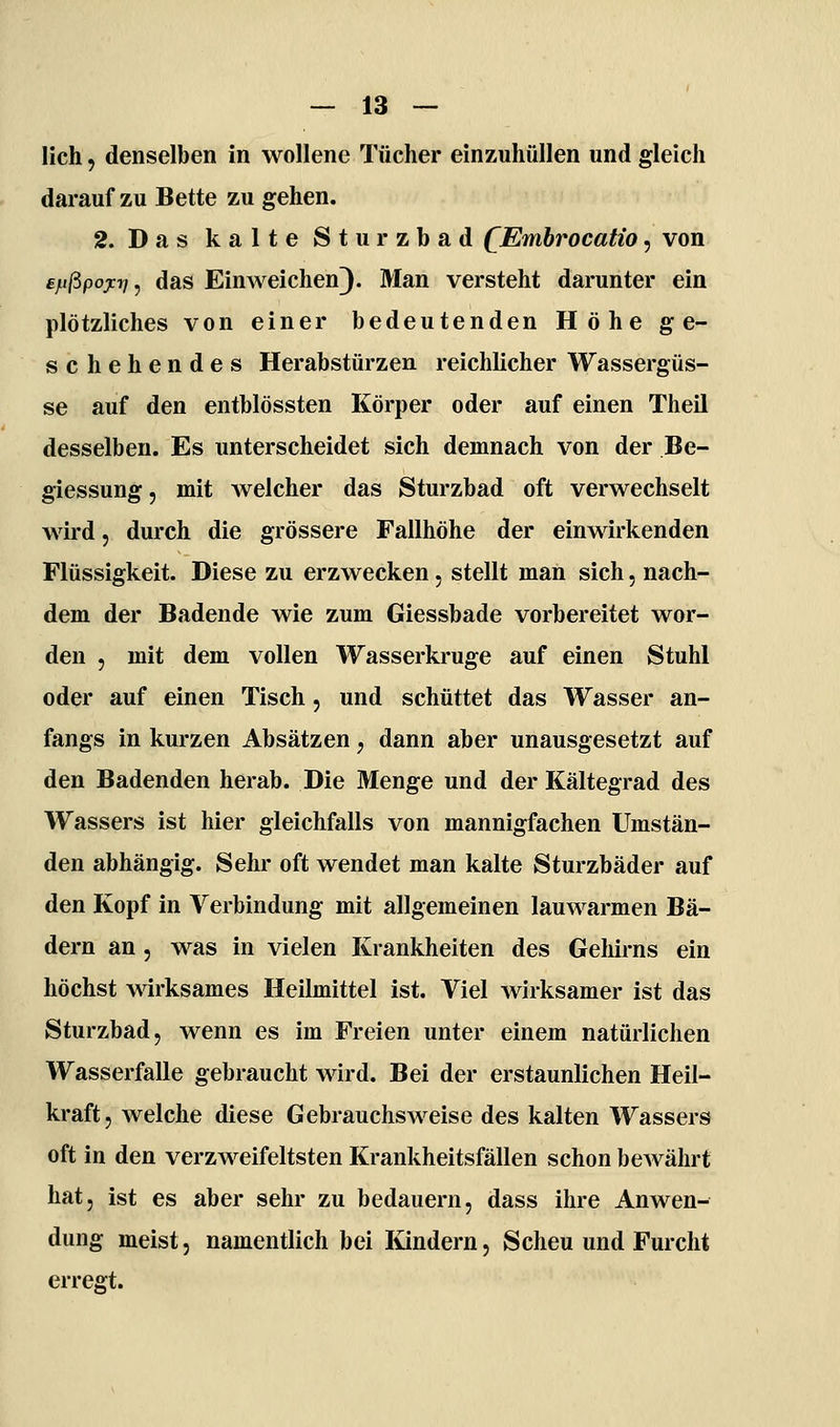 lieh, denselben in wollene Tücher einzuhüllen und gleich darauf zu Bette zu gehen. 2. Das kalte Sturzbad QEmhrocatio, von £f.ißpoy:ri ^ das Einweichen)- Man versteht darunter ein plötzliches von einer bedeutenden Höhe ge- schehendes Herabstürzen reichlicher Wassergüs- se auf den entblössten Körper oder auf einen Theil desselben. Es unterscheidet sich demnach von der Be- giessung, mit welcher das Sturzbad oft verwechselt wird, durch die grössere Fallhöhe der einwirkenden Flüssigkeit. Diese zu erzwecken, stellt man sich, nach- dem der Badende wie zum Giessbade vorbereitet wor- den 5 mit dem vollen Wasserkruge auf einen Stuhl oder auf einen Tisch, und schüttet das Wasser an- fangs in kurzen Absätzen, dann aber unausgesetzt auf den Badenden herab. Die Menge und der Kältegrad des Wassers ist hier gleichfalls von mannigfachen Umstän- den abhängig. Sehr oft wendet man kalte Sturzbäder auf den Kopf in Verbindung mit allgemeinen lauwarmen Bä- dern an, was in vielen Krankheiten des Geliirns ein höchst wirksames Heilmittel ist. Viel wirksamer ist das Sturzbad, wenn es im Freien unter einem natürlichen Wasserfalle gebraucht wird. Bei der erstaunlichen Heil- kraft, welche diese Gebrauchsweise des kalten Wassers oft in den verzweifeltsten Krankheitsfällen schon bewährt hat, ist es aber sehr zu bedauern, dass ihre Anwen- dung meist, namentlich bei lündern. Scheu und Furcht errefft.