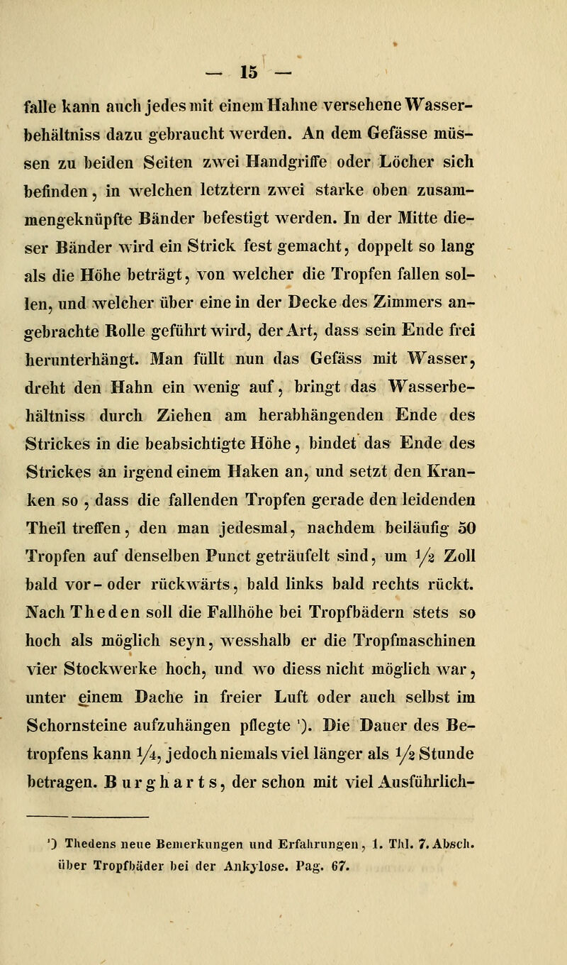 falle kann auch jedes mit einem Hahne versehene Wasser- behältniss dazu gebraucht werden. An dem Gefässe müs- sen zu beiden Seiten zwei Handgriffe oder Löcher sich befinden, in welchen letztern zwei starke oben zusam- mengeknüpfte Bänder befestigt werden. In der Mitte die- ser Bänder wird ein Strick fest gemacht, doppelt so lang als die Höhe beträgt, von welcher die Tropfen fallen sol- len, und welcher über eine in der Decke des Zimmers an- gebrachte Rolle geführt wird, der Art, dass sein Ende frei herunterhängt. Man füllt nun das Gefäss mit Wasser, dreht den Hahn ein wenig auf, bringt das Wasserbe- hältniss durch Ziehen am herabhängenden Ende des Strickes in die beabsichtigte Höhe, bindet das Ende des Strickes an irgend einem Haken an, und setzt den Kran- ken so , dass die fallenden Tropfen gerade den leidenden Theil treffen, den man jedesmal, nachdem beiläufig 50 Tropfen auf denselben Punct geti'äufelt sind, um 1/3 Zoll bald vor-oder rückwärts, bald links bald rechts rückt. Nach The den soll die Fallhöhe bei Tropfbädern stets so hoch als möglich seyn, wesshalb er die Tropfmaschinen vier Stockwerke hoch, und wo diess nicht möglich war, unter einem Dache in freier Luft oder auch selbst im Schornsteine aufzuhängen pflegte ')• Hie Dauer des Be- tropfens kann 1/4, jedoch niemals viel länger als 1/2 Stunde betragen. Burgharts, der schon mit viel Ausführlich- ') Thedens neue Bemerkungen und Erfahrungen, 1. Thl. 7.Abscli. über Tropfbäder bei der Ankylose. Pag. 67.