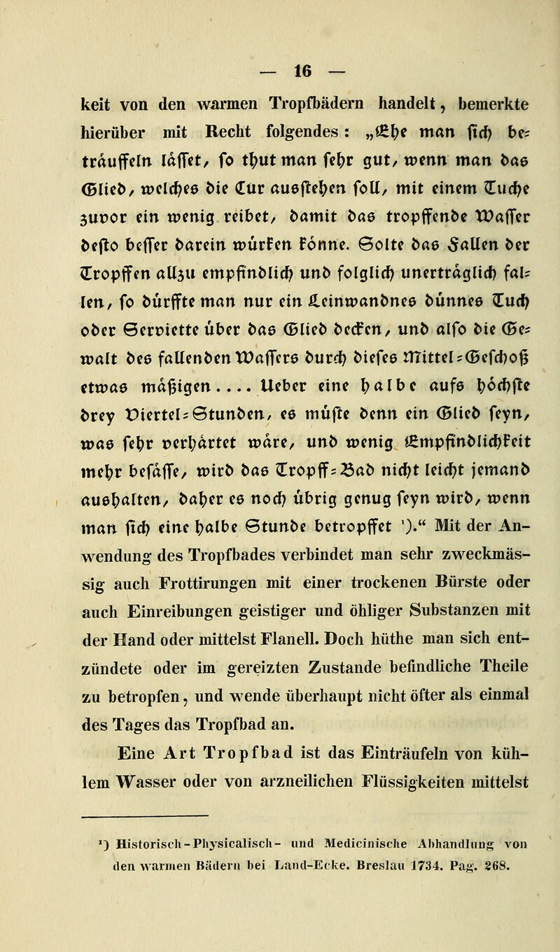 keit von den warmen Tropfbädern handelt, bemerkte hierüber mit Recht folgendes: „lE^e man jid) be= trdujfcln Idffct, fo t^utman fe^r gut/ wmn man bae (DIict>/ wclc^ee die (Eür auejlel^en foU/ mit einem ^uc^e juüor ein wenig reibet/ damit das tropffenbe TDafTer defto befTcr darein würfen Fonne. 6olte dae 5öUen der Cropffen aüju empfindlich unb folglich unertrdglicf) fal= len, fo durifte man nur ein Äeinwandnee dünnee Zud) oder Sert>iette über dae ©lied deifen/ und alfo die ©es walt dee fallenden tDafTcrs durc^ diefee mittel5(E»efd)o^ etwas madigen.... lieber eine ^albe aufs ^6d)|le drey t)ierteljStunden, ee müjte denn ein ©lied feyn, wae fe^r t)erl?drtet wäre, und wenig 4empftndIi4)Feit me^r befdflfe/ wird dae ^ropff^ Bad nid;t leicht jemand au&^aluti/ da^er e6 nod) übrig genug feyn wird/ vomn man ftd) eine ^albe Stunde betropffet '). Mit der An- wendung des Tropfbades verbindet man sehr zweckmäs- sig auch Frottirungen mit einer trockenen Bürste oder auch Einreibungen geistiger und öhliger Substanzen mit der Hand oder mittelst Flanell. Doch hüthe man sich ent- zündete oder im gereizten Zustande befindliche Theile zu betropfen, und wende überhaupt nicht öfter als einmal des Tages das Tropfbad an. Eine Art Tropfbad ist das Einträufeln von küh- lem Wasser oder von arzneilichen Flüssigkeiten mittelst ') Historisch-Physicaliscli- und Medicinisclie Abhandlung von den warmen Bädern bei Land-Ecke. Breslau 1734. Pasi,. 268.