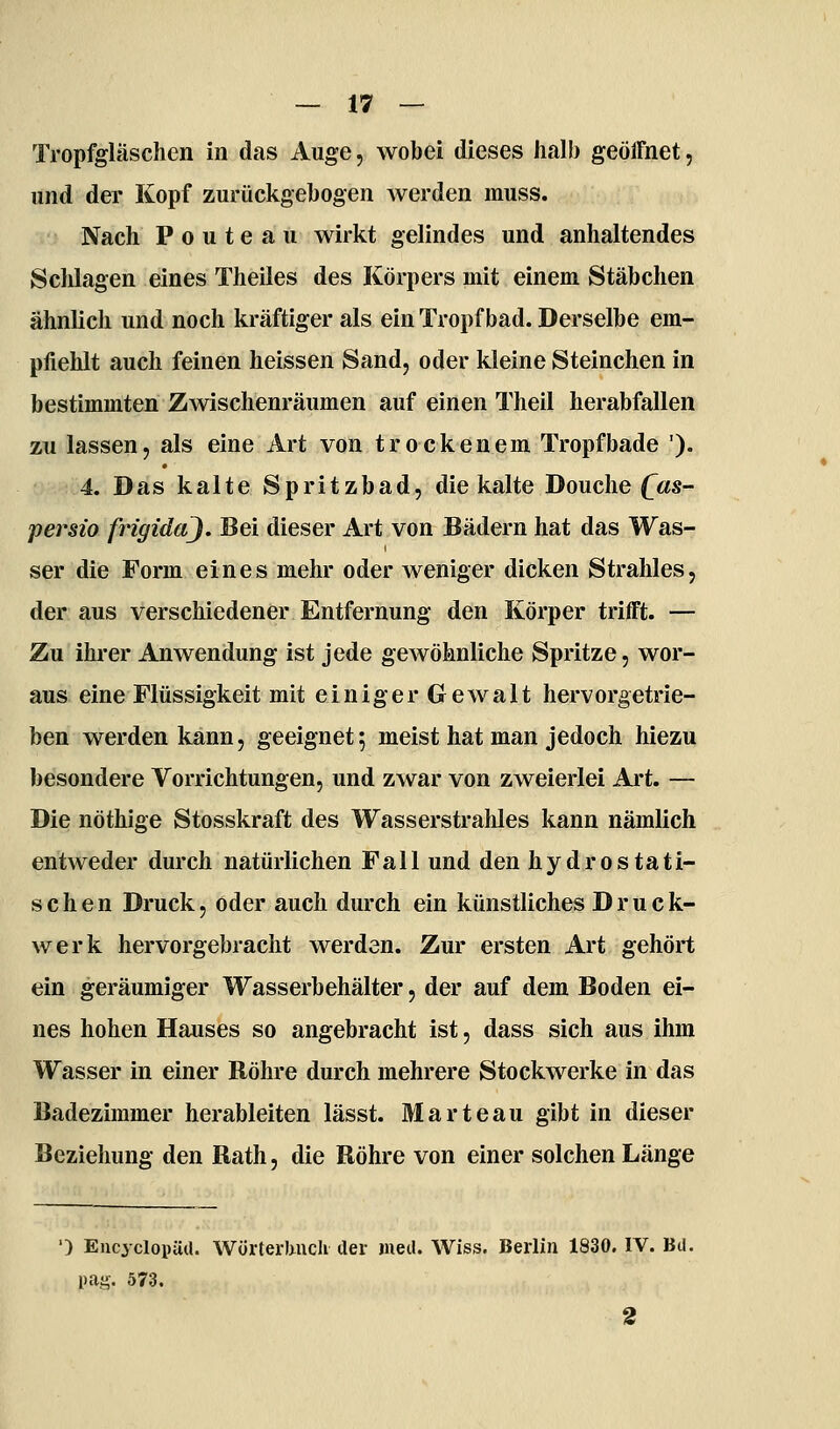 Tropfgläschen in das Auge, wobei dieses Jialb geöffnet, und der Kopf zurückgebogen werden muss. Nach P 0 u t e a u wirkt gelindes und anhaltendes Schlagen eines Theiles des Körpers mit einem Stäbchen ähnlich und noch kräftiger als ein Tropf bad. Derselbe em- pfiehlt auch feinen heissen Sand, oder kleine Steinchen in bestimmten Zwischenräumen auf einen Theil herabfallen zu lassen, als eine Art von trockenem Tropfbade '). 4. Das kalte Spritzbad, die kalte Douclie (^«s- persio frigida). Bei dieser Art von Bädern hat das Was- ser die Form eines mehr oder weniger dicken Strahles, der aus verschiedener Entfernung den Körper trifft. — Zu ihrer Anwendung ist jede gewöhnliche Spritze, wor- aus eine Flüssigkeit mit einiger Gewalt hervorgetrie- ben werden kann, geeignet; meist hat man jedoch hiezu besondere Vorrichtungen, und zwar von zweierlei Art. — Die nöthige Stosskraft des Wasserstraliles kann nämlich entweder durch natürlichen Fall und den hydrostati- schen Druck, öder auch durch ein künstliches Druck- werk hervorgebracht werden. Zur ersten Art gehört ein geräumiger Wasserbehälter, der auf dem Boden ei- nes hohen Hauses so angebracht ist, dass sich aus ihm Wasser in einer Röhre durch mehrere Stockwerke in das Badezimmer herableiten lässt. Marteau gibt in dieser Beziehuns: den Rath, die Röhre von einer solchen Länge ') EncyclopüU. WörterUncIi der med. Wiss. Berlin 1830. IV. Bd. pag. 573. 2